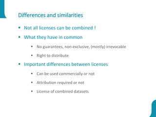 Differences and similarities
 Not all licenses can be combined !
 What they have in common
 No guarantees, non-exclusive, (mostly) irrevocable
 Right to distribute
 Important differences between licenses
 Can be used commercially or not
 Attribution required or not
 License of combined datasets
 