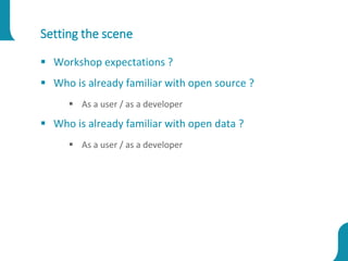 Setting the scene
 Workshop expectations ?
 Who is already familiar with open source ?
 As a user / as a developer
 Who is already familiar with open data ?
 As a user / as a developer
 