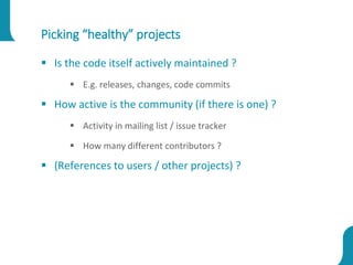 Picking “healthy” projects
 Is the code itself actively maintained ?
 E.g. releases, changes, code commits
 How active is the community (if there is one) ?
 Activity in mailing list / issue tracker
 How many different contributors ?
 (References to users / other projects) ?
 