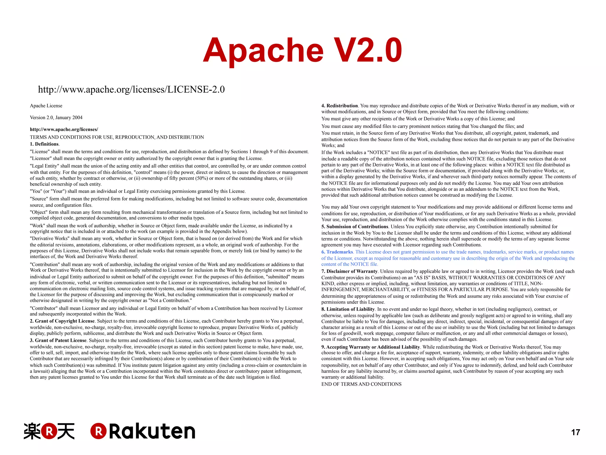 Apache V2.0
http://www.apache.org/licenses/LICENSE-2.0
Apache License
Version 2.0, January 2004
http://www.apache.org/licenses/
TERMS AND CONDITIONS FOR USE, REPRODUCTION, AND DISTRIBUTION
1. Definitions.
"License" shall mean the terms and conditions for use, reproduction, and distribution as defined by Sections 1 through 9 of this document.
"Licensor" shall mean the copyright owner or entity authorized by the copyright owner that is granting the License.
"Legal Entity" shall mean the union of the acting entity and all other entities that control, are controlled by, or are under common control
with that entity. For the purposes of this definition, "control" means (i) the power, direct or indirect, to cause the direction or management
of such entity, whether by contract or otherwise, or (ii) ownership of fifty percent (50%) or more of the outstanding shares, or (iii)
beneficial ownership of such entity.
"You" (or "Your") shall mean an individual or Legal Entity exercising permissions granted by this License.
"Source" form shall mean the preferred form for making modifications, including but not limited to software source code, documentation
source, and configuration files.
"Object" form shall mean any form resulting from mechanical transformation or translation of a Source form, including but not limited to
compiled object code, generated documentation, and conversions to other media types.
"Work" shall mean the work of authorship, whether in Source or Object form, made available under the License, as indicated by a
copyright notice that is included in or attached to the work (an example is provided in the Appendix below).
"Derivative Works" shall mean any work, whether in Source or Object form, that is based on (or derived from) the Work and for which
the editorial revisions, annotations, elaborations, or other modifications represent, as a whole, an original work of authorship. For the
purposes of this License, Derivative Works shall not include works that remain separable from, or merely link (or bind by name) to the
interfaces of, the Work and Derivative Works thereof.
"Contribution" shall mean any work of authorship, including the original version of the Work and any modifications or additions to that
Work or Derivative Works thereof, that is intentionally submitted to Licensor for inclusion in the Work by the copyright owner or by an
individual or Legal Entity authorized to submit on behalf of the copyright owner. For the purposes of this definition, "submitted" means
any form of electronic, verbal, or written communication sent to the Licensor or its representatives, including but not limited to
communication on electronic mailing lists, source code control systems, and issue tracking systems that are managed by, or on behalf of,
the Licensor for the purpose of discussing and improving the Work, but excluding communication that is conspicuously marked or
otherwise designated in writing by the copyright owner as "Not a Contribution."
"Contributor" shall mean Licensor and any individual or Legal Entity on behalf of whom a Contribution has been received by Licensor
and subsequently incorporated within the Work.
2. Grant of Copyright License. Subject to the terms and conditions of this License, each Contributor hereby grants to You a perpetual,
worldwide, non-exclusive, no-charge, royalty-free, irrevocable copyright license to reproduce, prepare Derivative Works of, publicly
display, publicly perform, sublicense, and distribute the Work and such Derivative Works in Source or Object form.
3. Grant of Patent License. Subject to the terms and conditions of this License, each Contributor hereby grants to You a perpetual,
worldwide, non-exclusive, no-charge, royalty-free, irrevocable (except as stated in this section) patent license to make, have made, use,
offer to sell, sell, import, and otherwise transfer the Work, where such license applies only to those patent claims licensable by such
Contributor that are necessarily infringed by their Contribution(s) alone or by combination of their Contribution(s) with the Work to
which such Contribution(s) was submitted. If You institute patent litigation against any entity (including a cross-claim or counterclaim in
a lawsuit) alleging that the Work or a Contribution incorporated within the Work constitutes direct or contributory patent infringement,
then any patent licenses granted to You under this License for that Work shall terminate as of the date such litigation is filed.

4. Redistribution. You may reproduce and distribute copies of the Work or Derivative Works thereof in any medium, with or
without modifications, and in Source or Object form, provided that You meet the following conditions:
You must give any other recipients of the Work or Derivative Works a copy of this License; and
You must cause any modified files to carry prominent notices stating that You changed the files; and
You must retain, in the Source form of any Derivative Works that You distribute, all copyright, patent, trademark, and
attribution notices from the Source form of the Work, excluding those notices that do not pertain to any part of the Derivative
Works; and
If the Work includes a "NOTICE" text file as part of its distribution, then any Derivative Works that You distribute must
include a readable copy of the attribution notices contained within such NOTICE file, excluding those notices that do not
pertain to any part of the Derivative Works, in at least one of the following places: within a NOTICE text file distributed as
part of the Derivative Works; within the Source form or documentation, if provided along with the Derivative Works; or,
within a display generated by the Derivative Works, if and wherever such third-party notices normally appear. The contents of
the NOTICE file are for informational purposes only and do not modify the License. You may add Your own attribution
notices within Derivative Works that You distribute, alongside or as an addendum to the NOTICE text from the Work,
provided that such additional attribution notices cannot be construed as modifying the License.
You may add Your own copyright statement to Your modifications and may provide additional or different license terms and
conditions for use, reproduction, or distribution of Your modifications, or for any such Derivative Works as a whole, provided
Your use, reproduction, and distribution of the Work otherwise complies with the conditions stated in this License.
5. Submission of Contributions. Unless You explicitly state otherwise, any Contribution intentionally submitted for
inclusion in the Work by You to the Licensor shall be under the terms and conditions of this License, without any additional
terms or conditions. Notwithstanding the above, nothing herein shall supersede or modify the terms of any separate license
agreement you may have executed with Licensor regarding such Contributions.
6. Trademarks. This License does not grant permission to use the trade names, trademarks, service marks, or product names
of the Licensor, except as required for reasonable and customary use in describing the origin of the Work and reproducing the
content of the NOTICE file.
7. Disclaimer of Warranty. Unless required by applicable law or agreed to in writing, Licensor provides the Work (and each
Contributor provides its Contributions) on an "AS IS" BASIS, WITHOUT WARRANTIES OR CONDITIONS OF ANY
KIND, either express or implied, including, without limitation, any warranties or conditions of TITLE, NONINFRINGEMENT, MERCHANTABILITY, or FITNESS FOR A PARTICULAR PURPOSE. You are solely responsible for
determining the appropriateness of using or redistributing the Work and assume any risks associated with Your exercise of
permissions under this License.
8. Limitation of Liability. In no event and under no legal theory, whether in tort (including negligence), contract, or
otherwise, unless required by applicable law (such as deliberate and grossly negligent acts) or agreed to in writing, shall any
Contributor be liable to You for damages, including any direct, indirect, special, incidental, or consequential damages of any
character arising as a result of this License or out of the use or inability to use the Work (including but not limited to damages
for loss of goodwill, work stoppage, computer failure or malfunction, or any and all other commercial damages or losses),
even if such Contributor has been advised of the possibility of such damages.
9. Accepting Warranty or Additional Liability. While redistributing the Work or Derivative Works thereof, You may
choose to offer, and charge a fee for, acceptance of support, warranty, indemnity, or other liability obligations and/or rights
consistent with this License. However, in accepting such obligations, You may act only on Your own behalf and on Your sole
responsibility, not on behalf of any other Contributor, and only if You agree to indemnify, defend, and hold each Contributor
harmless for any liability incurred by, or claims asserted against, such Contributor by reason of your accepting any such
warranty or additional liability.
END OF TERMS AND CONDITIONS

17

 