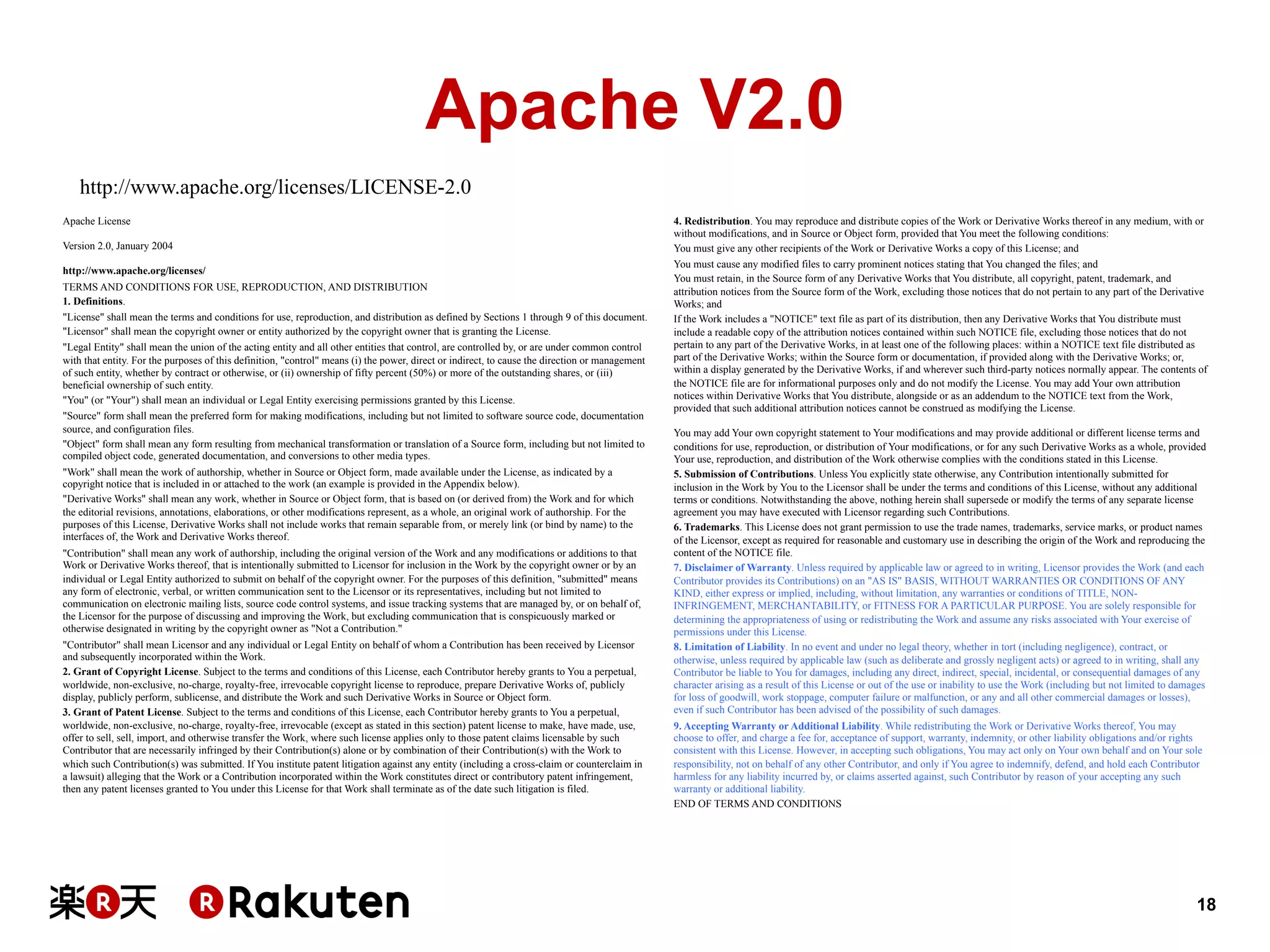 Apache V2.0
http://www.apache.org/licenses/LICENSE-2.0
Apache License
Version 2.0, January 2004
http://www.apache.org/licenses/
TERMS AND CONDITIONS FOR USE, REPRODUCTION, AND DISTRIBUTION
1. Definitions.
"License" shall mean the terms and conditions for use, reproduction, and distribution as defined by Sections 1 through 9 of this document.
"Licensor" shall mean the copyright owner or entity authorized by the copyright owner that is granting the License.
"Legal Entity" shall mean the union of the acting entity and all other entities that control, are controlled by, or are under common control
with that entity. For the purposes of this definition, "control" means (i) the power, direct or indirect, to cause the direction or management
of such entity, whether by contract or otherwise, or (ii) ownership of fifty percent (50%) or more of the outstanding shares, or (iii)
beneficial ownership of such entity.
"You" (or "Your") shall mean an individual or Legal Entity exercising permissions granted by this License.
"Source" form shall mean the preferred form for making modifications, including but not limited to software source code, documentation
source, and configuration files.
"Object" form shall mean any form resulting from mechanical transformation or translation of a Source form, including but not limited to
compiled object code, generated documentation, and conversions to other media types.
"Work" shall mean the work of authorship, whether in Source or Object form, made available under the License, as indicated by a
copyright notice that is included in or attached to the work (an example is provided in the Appendix below).
"Derivative Works" shall mean any work, whether in Source or Object form, that is based on (or derived from) the Work and for which
the editorial revisions, annotations, elaborations, or other modifications represent, as a whole, an original work of authorship. For the
purposes of this License, Derivative Works shall not include works that remain separable from, or merely link (or bind by name) to the
interfaces of, the Work and Derivative Works thereof.
"Contribution" shall mean any work of authorship, including the original version of the Work and any modifications or additions to that
Work or Derivative Works thereof, that is intentionally submitted to Licensor for inclusion in the Work by the copyright owner or by an
individual or Legal Entity authorized to submit on behalf of the copyright owner. For the purposes of this definition, "submitted" means
any form of electronic, verbal, or written communication sent to the Licensor or its representatives, including but not limited to
communication on electronic mailing lists, source code control systems, and issue tracking systems that are managed by, or on behalf of,
the Licensor for the purpose of discussing and improving the Work, but excluding communication that is conspicuously marked or
otherwise designated in writing by the copyright owner as "Not a Contribution."
"Contributor" shall mean Licensor and any individual or Legal Entity on behalf of whom a Contribution has been received by Licensor
and subsequently incorporated within the Work.
2. Grant of Copyright License. Subject to the terms and conditions of this License, each Contributor hereby grants to You a perpetual,
worldwide, non-exclusive, no-charge, royalty-free, irrevocable copyright license to reproduce, prepare Derivative Works of, publicly
display, publicly perform, sublicense, and distribute the Work and such Derivative Works in Source or Object form.
3. Grant of Patent License. Subject to the terms and conditions of this License, each Contributor hereby grants to You a perpetual,
worldwide, non-exclusive, no-charge, royalty-free, irrevocable (except as stated in this section) patent license to make, have made, use,
offer to sell, sell, import, and otherwise transfer the Work, where such license applies only to those patent claims licensable by such
Contributor that are necessarily infringed by their Contribution(s) alone or by combination of their Contribution(s) with the Work to
which such Contribution(s) was submitted. If You institute patent litigation against any entity (including a cross-claim or counterclaim in
a lawsuit) alleging that the Work or a Contribution incorporated within the Work constitutes direct or contributory patent infringement,
then any patent licenses granted to You under this License for that Work shall terminate as of the date such litigation is filed.

4. Redistribution. You may reproduce and distribute copies of the Work or Derivative Works thereof in any medium, with or
without modifications, and in Source or Object form, provided that You meet the following conditions:
You must give any other recipients of the Work or Derivative Works a copy of this License; and
You must cause any modified files to carry prominent notices stating that You changed the files; and
You must retain, in the Source form of any Derivative Works that You distribute, all copyright, patent, trademark, and
attribution notices from the Source form of the Work, excluding those notices that do not pertain to any part of the Derivative
Works; and
If the Work includes a "NOTICE" text file as part of its distribution, then any Derivative Works that You distribute must
include a readable copy of the attribution notices contained within such NOTICE file, excluding those notices that do not
pertain to any part of the Derivative Works, in at least one of the following places: within a NOTICE text file distributed as
part of the Derivative Works; within the Source form or documentation, if provided along with the Derivative Works; or,
within a display generated by the Derivative Works, if and wherever such third-party notices normally appear. The contents of
the NOTICE file are for informational purposes only and do not modify the License. You may add Your own attribution
notices within Derivative Works that You distribute, alongside or as an addendum to the NOTICE text from the Work,
provided that such additional attribution notices cannot be construed as modifying the License.
You may add Your own copyright statement to Your modifications and may provide additional or different license terms and
conditions for use, reproduction, or distribution of Your modifications, or for any such Derivative Works as a whole, provided
Your use, reproduction, and distribution of the Work otherwise complies with the conditions stated in this License.
5. Submission of Contributions. Unless You explicitly state otherwise, any Contribution intentionally submitted for
inclusion in the Work by You to the Licensor shall be under the terms and conditions of this License, without any additional
terms or conditions. Notwithstanding the above, nothing herein shall supersede or modify the terms of any separate license
agreement you may have executed with Licensor regarding such Contributions.
6. Trademarks. This License does not grant permission to use the trade names, trademarks, service marks, or product names
of the Licensor, except as required for reasonable and customary use in describing the origin of the Work and reproducing the
content of the NOTICE file.
7. Disclaimer of Warranty. Unless required by applicable law or agreed to in writing, Licensor provides the Work (and each
Contributor provides its Contributions) on an "AS IS" BASIS, WITHOUT WARRANTIES OR CONDITIONS OF ANY
KIND, either express or implied, including, without limitation, any warranties or conditions of TITLE, NONINFRINGEMENT, MERCHANTABILITY, or FITNESS FOR A PARTICULAR PURPOSE. You are solely responsible for
determining the appropriateness of using or redistributing the Work and assume any risks associated with Your exercise of
permissions under this License.
8. Limitation of Liability. In no event and under no legal theory, whether in tort (including negligence), contract, or
otherwise, unless required by applicable law (such as deliberate and grossly negligent acts) or agreed to in writing, shall any
Contributor be liable to You for damages, including any direct, indirect, special, incidental, or consequential damages of any
character arising as a result of this License or out of the use or inability to use the Work (including but not limited to damages
for loss of goodwill, work stoppage, computer failure or malfunction, or any and all other commercial damages or losses),
even if such Contributor has been advised of the possibility of such damages.
9. Accepting Warranty or Additional Liability. While redistributing the Work or Derivative Works thereof, You may
choose to offer, and charge a fee for, acceptance of support, warranty, indemnity, or other liability obligations and/or rights
consistent with this License. However, in accepting such obligations, You may act only on Your own behalf and on Your sole
responsibility, not on behalf of any other Contributor, and only if You agree to indemnify, defend, and hold each Contributor
harmless for any liability incurred by, or claims asserted against, such Contributor by reason of your accepting any such
warranty or additional liability.
END OF TERMS AND CONDITIONS

18

 