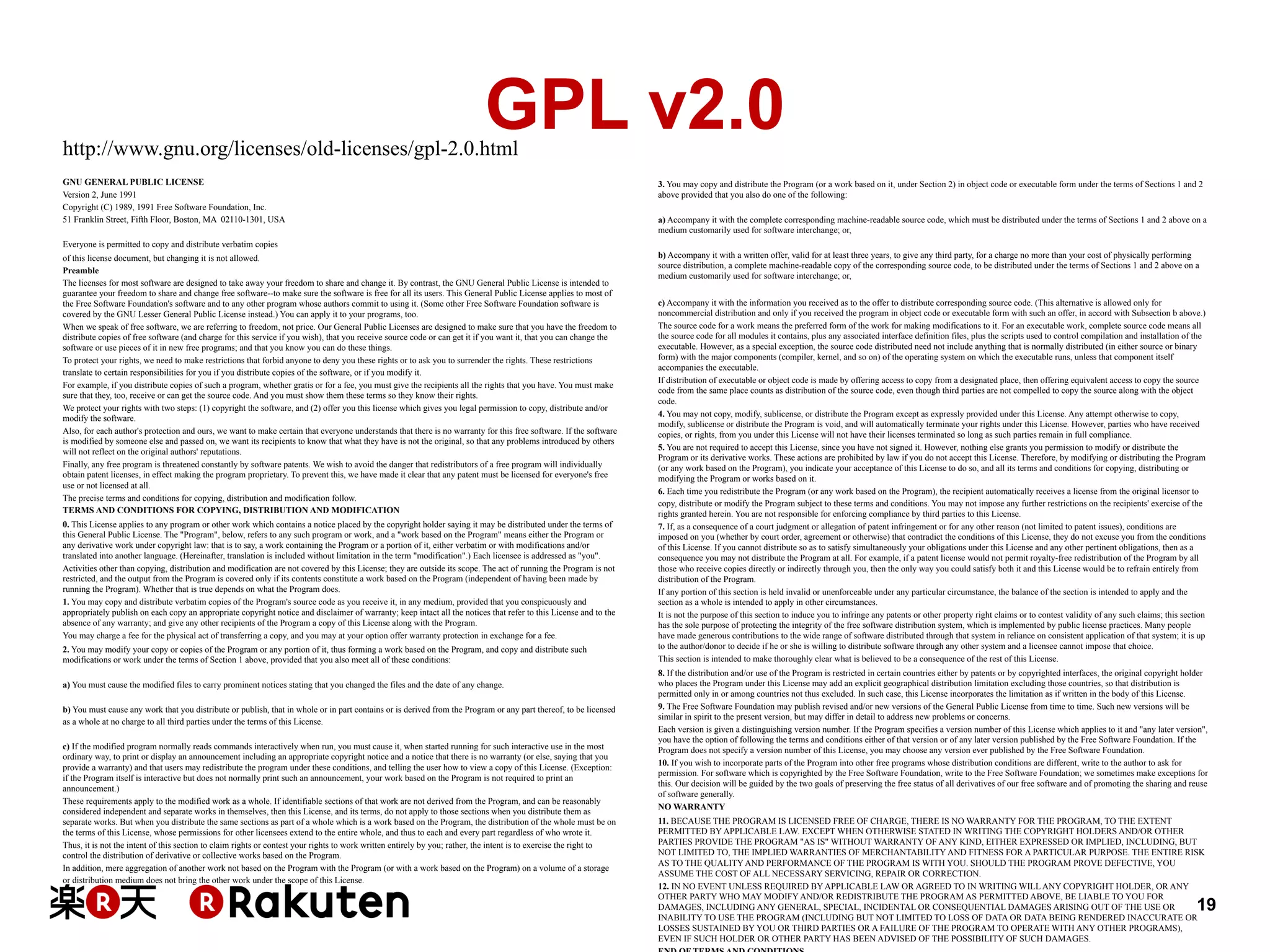 GPL v2.0

http://www.gnu.org/licenses/old-licenses/gpl-2.0.html
GNU GENERAL PUBLIC LICENSE
Version 2, June 1991
Copyright (C) 1989, 1991 Free Software Foundation, Inc.
51 Franklin Street, Fifth Floor, Boston, MA 02110-1301, USA

3. You may copy and distribute the Program (or a work based on it, under Section 2) in object code or executable form under the terms of Sections 1 and 2
above provided that you also do one of the following:
a) Accompany it with the complete corresponding machine-readable source code, which must be distributed under the terms of Sections 1 and 2 above on a
medium customarily used for software interchange; or,

Everyone is permitted to copy and distribute verbatim copies
of this license document, but changing it is not allowed.
Preamble
The licenses for most software are designed to take away your freedom to share and change it. By contrast, the GNU General Public License is intended to
guarantee your freedom to share and change free software--to make sure the software is free for all its users. This General Public License applies to most of
the Free Software Foundation's software and to any other program whose authors commit to using it. (Some other Free Software Foundation software is
covered by the GNU Lesser General Public License instead.) You can apply it to your programs, too.
When we speak of free software, we are referring to freedom, not price. Our General Public Licenses are designed to make sure that you have the freedom to
distribute copies of free software (and charge for this service if you wish), that you receive source code or can get it if you want it, that you can change the
software or use pieces of it in new free programs; and that you know you can do these things.
To protect your rights, we need to make restrictions that forbid anyone to deny you these rights or to ask you to surrender the rights. These restrictions
translate to certain responsibilities for you if you distribute copies of the software, or if you modify it.
For example, if you distribute copies of such a program, whether gratis or for a fee, you must give the recipients all the rights that you have. You must make
sure that they, too, receive or can get the source code. And you must show them these terms so they know their rights.
We protect your rights with two steps: (1) copyright the software, and (2) offer you this license which gives you legal permission to copy, distribute and/or
modify the software.
Also, for each author's protection and ours, we want to make certain that everyone understands that there is no warranty for this free software. If the software
is modified by someone else and passed on, we want its recipients to know that what they have is not the original, so that any problems introduced by others
will not reflect on the original authors' reputations.
Finally, any free program is threatened constantly by software patents. We wish to avoid the danger that redistributors of a free program will individually
obtain patent licenses, in effect making the program proprietary. To prevent this, we have made it clear that any patent must be licensed for everyone's free
use or not licensed at all.
The precise terms and conditions for copying, distribution and modification follow.
TERMS AND CONDITIONS FOR COPYING, DISTRIBUTION AND MODIFICATION
0. This License applies to any program or other work which contains a notice placed by the copyright holder saying it may be distributed under the terms of
this General Public License. The "Program", below, refers to any such program or work, and a "work based on the Program" means either the Program or
any derivative work under copyright law: that is to say, a work containing the Program or a portion of it, either verbatim or with modifications and/or
translated into another language. (Hereinafter, translation is included without limitation in the term "modification".) Each licensee is addressed as "you".
Activities other than copying, distribution and modification are not covered by this License; they are outside its scope. The act of running the Program is not
restricted, and the output from the Program is covered only if its contents constitute a work based on the Program (independent of having been made by
running the Program). Whether that is true depends on what the Program does.
1. You may copy and distribute verbatim copies of the Program's source code as you receive it, in any medium, provided that you conspicuously and
appropriately publish on each copy an appropriate copyright notice and disclaimer of warranty; keep intact all the notices that refer to this License and to the
absence of any warranty; and give any other recipients of the Program a copy of this License along with the Program.
You may charge a fee for the physical act of transferring a copy, and you may at your option offer warranty protection in exchange for a fee.
2. You may modify your copy or copies of the Program or any portion of it, thus forming a work based on the Program, and copy and distribute such
modifications or work under the terms of Section 1 above, provided that you also meet all of these conditions:
a) You must cause the modified files to carry prominent notices stating that you changed the files and the date of any change.
b) You must cause any work that you distribute or publish, that in whole or in part contains or is derived from the Program or any part thereof, to be licensed
as a whole at no charge to all third parties under the terms of this License.
c) If the modified program normally reads commands interactively when run, you must cause it, when started running for such interactive use in the most
ordinary way, to print or display an announcement including an appropriate copyright notice and a notice that there is no warranty (or else, saying that you
provide a warranty) and that users may redistribute the program under these conditions, and telling the user how to view a copy of this License. (Exception:
if the Program itself is interactive but does not normally print such an announcement, your work based on the Program is not required to print an
announcement.)
These requirements apply to the modified work as a whole. If identifiable sections of that work are not derived from the Program, and can be reasonably
considered independent and separate works in themselves, then this License, and its terms, do not apply to those sections when you distribute them as
separate works. But when you distribute the same sections as part of a whole which is a work based on the Program, the distribution of the whole must be on
the terms of this License, whose permissions for other licensees extend to the entire whole, and thus to each and every part regardless of who wrote it.
Thus, it is not the intent of this section to claim rights or contest your rights to work written entirely by you; rather, the intent is to exercise the right to
control the distribution of derivative or collective works based on the Program.
In addition, mere aggregation of another work not based on the Program with the Program (or with a work based on the Program) on a volume of a storage
or distribution medium does not bring the other work under the scope of this License.

b) Accompany it with a written offer, valid for at least three years, to give any third party, for a charge no more than your cost of physically performing
source distribution, a complete machine-readable copy of the corresponding source code, to be distributed under the terms of Sections 1 and 2 above on a
medium customarily used for software interchange; or,
c) Accompany it with the information you received as to the offer to distribute corresponding source code. (This alternative is allowed only for
noncommercial distribution and only if you received the program in object code or executable form with such an offer, in accord with Subsection b above.)
The source code for a work means the preferred form of the work for making modifications to it. For an executable work, complete source code means all
the source code for all modules it contains, plus any associated interface definition files, plus the scripts used to control compilation and installation of the
executable. However, as a special exception, the source code distributed need not include anything that is normally distributed (in either source or binary
form) with the major components (compiler, kernel, and so on) of the operating system on which the executable runs, unless that component itself
accompanies the executable.
If distribution of executable or object code is made by offering access to copy from a designated place, then offering equivalent access to copy the source
code from the same place counts as distribution of the source code, even though third parties are not compelled to copy the source along with the object
code.
4. You may not copy, modify, sublicense, or distribute the Program except as expressly provided under this License. Any attempt otherwise to copy,
modify, sublicense or distribute the Program is void, and will automatically terminate your rights under this License. However, parties who have received
copies, or rights, from you under this License will not have their licenses terminated so long as such parties remain in full compliance.
5. You are not required to accept this License, since you have not signed it. However, nothing else grants you permission to modify or distribute the
Program or its derivative works. These actions are prohibited by law if you do not accept this License. Therefore, by modifying or distributing the Program
(or any work based on the Program), you indicate your acceptance of this License to do so, and all its terms and conditions for copying, distributing or
modifying the Program or works based on it.
6. Each time you redistribute the Program (or any work based on the Program), the recipient automatically receives a license from the original licensor to
copy, distribute or modify the Program subject to these terms and conditions. You may not impose any further restrictions on the recipients' exercise of the
rights granted herein. You are not responsible for enforcing compliance by third parties to this License.
7. If, as a consequence of a court judgment or allegation of patent infringement or for any other reason (not limited to patent issues), conditions are
imposed on you (whether by court order, agreement or otherwise) that contradict the conditions of this License, they do not excuse you from the conditions
of this License. If you cannot distribute so as to satisfy simultaneously your obligations under this License and any other pertinent obligations, then as a
consequence you may not distribute the Program at all. For example, if a patent license would not permit royalty-free redistribution of the Program by all
those who receive copies directly or indirectly through you, then the only way you could satisfy both it and this License would be to refrain entirely from
distribution of the Program.
If any portion of this section is held invalid or unenforceable under any particular circumstance, the balance of the section is intended to apply and the
section as a whole is intended to apply in other circumstances.
It is not the purpose of this section to induce you to infringe any patents or other property right claims or to contest validity of any such claims; this section
has the sole purpose of protecting the integrity of the free software distribution system, which is implemented by public license practices. Many people
have made generous contributions to the wide range of software distributed through that system in reliance on consistent application of that system; it is up
to the author/donor to decide if he or she is willing to distribute software through any other system and a licensee cannot impose that choice.
This section is intended to make thoroughly clear what is believed to be a consequence of the rest of this License.
8. If the distribution and/or use of the Program is restricted in certain countries either by patents or by copyrighted interfaces, the original copyright holder
who places the Program under this License may add an explicit geographical distribution limitation excluding those countries, so that distribution is
permitted only in or among countries not thus excluded. In such case, this License incorporates the limitation as if written in the body of this License.
9. The Free Software Foundation may publish revised and/or new versions of the General Public License from time to time. Such new versions will be
similar in spirit to the present version, but may differ in detail to address new problems or concerns.
Each version is given a distinguishing version number. If the Program specifies a version number of this License which applies to it and "any later version",
you have the option of following the terms and conditions either of that version or of any later version published by the Free Software Foundation. If the
Program does not specify a version number of this License, you may choose any version ever published by the Free Software Foundation.
10. If you wish to incorporate parts of the Program into other free programs whose distribution conditions are different, write to the author to ask for
permission. For software which is copyrighted by the Free Software Foundation, write to the Free Software Foundation; we sometimes make exceptions for
this. Our decision will be guided by the two goals of preserving the free status of all derivatives of our free software and of promoting the sharing and reuse
of software generally.
NO WARRANTY
11. BECAUSE THE PROGRAM IS LICENSED FREE OF CHARGE, THERE IS NO WARRANTY FOR THE PROGRAM, TO THE EXTENT
PERMITTED BY APPLICABLE LAW. EXCEPT WHEN OTHERWISE STATED IN WRITING THE COPYRIGHT HOLDERS AND/OR OTHER
PARTIES PROVIDE THE PROGRAM "AS IS" WITHOUT WARRANTY OF ANY KIND, EITHER EXPRESSED OR IMPLIED, INCLUDING, BUT
NOT LIMITED TO, THE IMPLIED WARRANTIES OF MERCHANTABILITY AND FITNESS FOR A PARTICULAR PURPOSE. THE ENTIRE RISK
AS TO THE QUALITY AND PERFORMANCE OF THE PROGRAM IS WITH YOU. SHOULD THE PROGRAM PROVE DEFECTIVE, YOU
ASSUME THE COST OF ALL NECESSARY SERVICING, REPAIR OR CORRECTION.
12. IN NO EVENT UNLESS REQUIRED BY APPLICABLE LAW OR AGREED TO IN WRITING WILL ANY COPYRIGHT HOLDER, OR ANY
OTHER PARTY WHO MAY MODIFY AND/OR REDISTRIBUTE THE PROGRAM AS PERMITTED ABOVE, BE LIABLE TO YOU FOR
DAMAGES, INCLUDING ANY GENERAL, SPECIAL, INCIDENTAL OR CONSEQUENTIAL DAMAGES ARISING OUT OF THE USE OR
INABILITY TO USE THE PROGRAM (INCLUDING BUT NOT LIMITED TO LOSS OF DATA OR DATA BEING RENDERED INACCURATE OR
LOSSES SUSTAINED BY YOU OR THIRD PARTIES OR A FAILURE OF THE PROGRAM TO OPERATE WITH ANY OTHER PROGRAMS),
EVEN IF SUCH HOLDER OR OTHER PARTY HAS BEEN ADVISED OF THE POSSIBILITY OF SUCH DAMAGES.

19

 