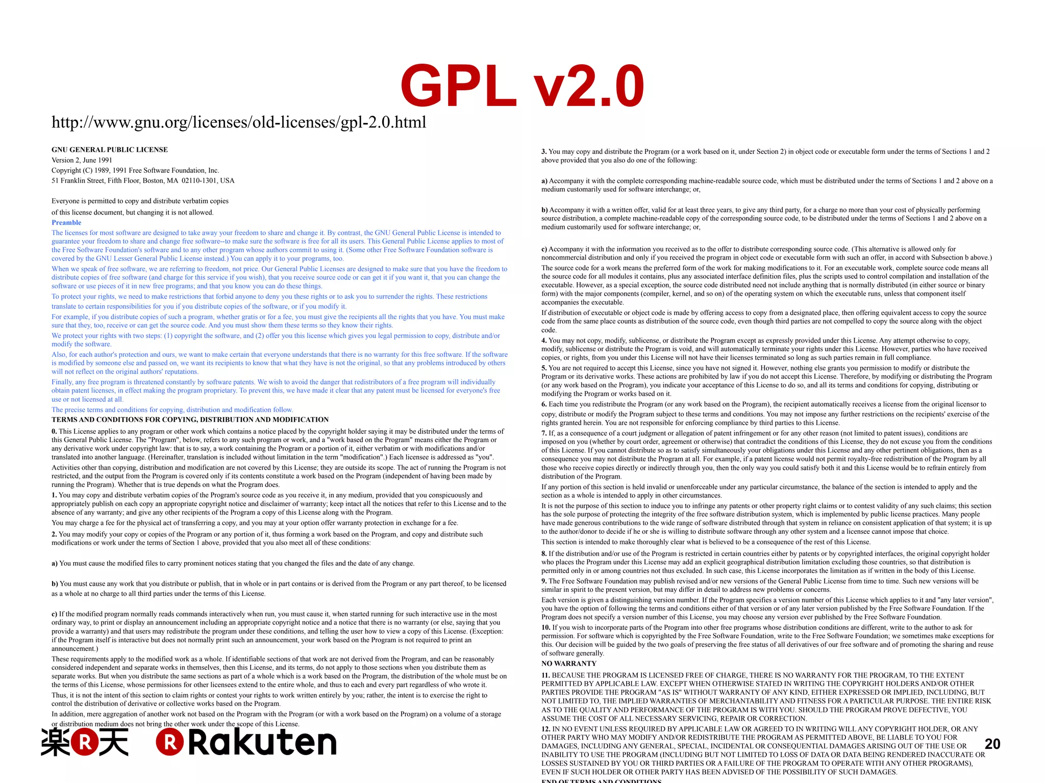 GPL v2.0

http://www.gnu.org/licenses/old-licenses/gpl-2.0.html
GNU GENERAL PUBLIC LICENSE
Version 2, June 1991
Copyright (C) 1989, 1991 Free Software Foundation, Inc.
51 Franklin Street, Fifth Floor, Boston, MA 02110-1301, USA

3. You may copy and distribute the Program (or a work based on it, under Section 2) in object code or executable form under the terms of Sections 1 and 2
above provided that you also do one of the following:
a) Accompany it with the complete corresponding machine-readable source code, which must be distributed under the terms of Sections 1 and 2 above on a
medium customarily used for software interchange; or,

Everyone is permitted to copy and distribute verbatim copies
of this license document, but changing it is not allowed.
Preamble
The licenses for most software are designed to take away your freedom to share and change it. By contrast, the GNU General Public License is intended to
guarantee your freedom to share and change free software--to make sure the software is free for all its users. This General Public License applies to most of
the Free Software Foundation's software and to any other program whose authors commit to using it. (Some other Free Software Foundation software is
covered by the GNU Lesser General Public License instead.) You can apply it to your programs, too.
When we speak of free software, we are referring to freedom, not price. Our General Public Licenses are designed to make sure that you have the freedom to
distribute copies of free software (and charge for this service if you wish), that you receive source code or can get it if you want it, that you can change the
software or use pieces of it in new free programs; and that you know you can do these things.
To protect your rights, we need to make restrictions that forbid anyone to deny you these rights or to ask you to surrender the rights. These restrictions
translate to certain responsibilities for you if you distribute copies of the software, or if you modify it.
For example, if you distribute copies of such a program, whether gratis or for a fee, you must give the recipients all the rights that you have. You must make
sure that they, too, receive or can get the source code. And you must show them these terms so they know their rights.
We protect your rights with two steps: (1) copyright the software, and (2) offer you this license which gives you legal permission to copy, distribute and/or
modify the software.
Also, for each author's protection and ours, we want to make certain that everyone understands that there is no warranty for this free software. If the software
is modified by someone else and passed on, we want its recipients to know that what they have is not the original, so that any problems introduced by others
will not reflect on the original authors' reputations.
Finally, any free program is threatened constantly by software patents. We wish to avoid the danger that redistributors of a free program will individually
obtain patent licenses, in effect making the program proprietary. To prevent this, we have made it clear that any patent must be licensed for everyone's free
use or not licensed at all.
The precise terms and conditions for copying, distribution and modification follow.
TERMS AND CONDITIONS FOR COPYING, DISTRIBUTION AND MODIFICATION
0. This License applies to any program or other work which contains a notice placed by the copyright holder saying it may be distributed under the terms of
this General Public License. The "Program", below, refers to any such program or work, and a "work based on the Program" means either the Program or
any derivative work under copyright law: that is to say, a work containing the Program or a portion of it, either verbatim or with modifications and/or
translated into another language. (Hereinafter, translation is included without limitation in the term "modification".) Each licensee is addressed as "you".
Activities other than copying, distribution and modification are not covered by this License; they are outside its scope. The act of running the Program is not
restricted, and the output from the Program is covered only if its contents constitute a work based on the Program (independent of having been made by
running the Program). Whether that is true depends on what the Program does.
1. You may copy and distribute verbatim copies of the Program's source code as you receive it, in any medium, provided that you conspicuously and
appropriately publish on each copy an appropriate copyright notice and disclaimer of warranty; keep intact all the notices that refer to this License and to the
absence of any warranty; and give any other recipients of the Program a copy of this License along with the Program.
You may charge a fee for the physical act of transferring a copy, and you may at your option offer warranty protection in exchange for a fee.
2. You may modify your copy or copies of the Program or any portion of it, thus forming a work based on the Program, and copy and distribute such
modifications or work under the terms of Section 1 above, provided that you also meet all of these conditions:
a) You must cause the modified files to carry prominent notices stating that you changed the files and the date of any change.
b) You must cause any work that you distribute or publish, that in whole or in part contains or is derived from the Program or any part thereof, to be licensed
as a whole at no charge to all third parties under the terms of this License.
c) If the modified program normally reads commands interactively when run, you must cause it, when started running for such interactive use in the most
ordinary way, to print or display an announcement including an appropriate copyright notice and a notice that there is no warranty (or else, saying that you
provide a warranty) and that users may redistribute the program under these conditions, and telling the user how to view a copy of this License. (Exception:
if the Program itself is interactive but does not normally print such an announcement, your work based on the Program is not required to print an
announcement.)
These requirements apply to the modified work as a whole. If identifiable sections of that work are not derived from the Program, and can be reasonably
considered independent and separate works in themselves, then this License, and its terms, do not apply to those sections when you distribute them as
separate works. But when you distribute the same sections as part of a whole which is a work based on the Program, the distribution of the whole must be on
the terms of this License, whose permissions for other licensees extend to the entire whole, and thus to each and every part regardless of who wrote it.
Thus, it is not the intent of this section to claim rights or contest your rights to work written entirely by you; rather, the intent is to exercise the right to
control the distribution of derivative or collective works based on the Program.
In addition, mere aggregation of another work not based on the Program with the Program (or with a work based on the Program) on a volume of a storage
or distribution medium does not bring the other work under the scope of this License.

b) Accompany it with a written offer, valid for at least three years, to give any third party, for a charge no more than your cost of physically performing
source distribution, a complete machine-readable copy of the corresponding source code, to be distributed under the terms of Sections 1 and 2 above on a
medium customarily used for software interchange; or,
c) Accompany it with the information you received as to the offer to distribute corresponding source code. (This alternative is allowed only for
noncommercial distribution and only if you received the program in object code or executable form with such an offer, in accord with Subsection b above.)
The source code for a work means the preferred form of the work for making modifications to it. For an executable work, complete source code means all
the source code for all modules it contains, plus any associated interface definition files, plus the scripts used to control compilation and installation of the
executable. However, as a special exception, the source code distributed need not include anything that is normally distributed (in either source or binary
form) with the major components (compiler, kernel, and so on) of the operating system on which the executable runs, unless that component itself
accompanies the executable.
If distribution of executable or object code is made by offering access to copy from a designated place, then offering equivalent access to copy the source
code from the same place counts as distribution of the source code, even though third parties are not compelled to copy the source along with the object
code.
4. You may not copy, modify, sublicense, or distribute the Program except as expressly provided under this License. Any attempt otherwise to copy,
modify, sublicense or distribute the Program is void, and will automatically terminate your rights under this License. However, parties who have received
copies, or rights, from you under this License will not have their licenses terminated so long as such parties remain in full compliance.
5. You are not required to accept this License, since you have not signed it. However, nothing else grants you permission to modify or distribute the
Program or its derivative works. These actions are prohibited by law if you do not accept this License. Therefore, by modifying or distributing the Program
(or any work based on the Program), you indicate your acceptance of this License to do so, and all its terms and conditions for copying, distributing or
modifying the Program or works based on it.
6. Each time you redistribute the Program (or any work based on the Program), the recipient automatically receives a license from the original licensor to
copy, distribute or modify the Program subject to these terms and conditions. You may not impose any further restrictions on the recipients' exercise of the
rights granted herein. You are not responsible for enforcing compliance by third parties to this License.
7. If, as a consequence of a court judgment or allegation of patent infringement or for any other reason (not limited to patent issues), conditions are
imposed on you (whether by court order, agreement or otherwise) that contradict the conditions of this License, they do not excuse you from the conditions
of this License. If you cannot distribute so as to satisfy simultaneously your obligations under this License and any other pertinent obligations, then as a
consequence you may not distribute the Program at all. For example, if a patent license would not permit royalty-free redistribution of the Program by all
those who receive copies directly or indirectly through you, then the only way you could satisfy both it and this License would be to refrain entirely from
distribution of the Program.
If any portion of this section is held invalid or unenforceable under any particular circumstance, the balance of the section is intended to apply and the
section as a whole is intended to apply in other circumstances.
It is not the purpose of this section to induce you to infringe any patents or other property right claims or to contest validity of any such claims; this section
has the sole purpose of protecting the integrity of the free software distribution system, which is implemented by public license practices. Many people
have made generous contributions to the wide range of software distributed through that system in reliance on consistent application of that system; it is up
to the author/donor to decide if he or she is willing to distribute software through any other system and a licensee cannot impose that choice.
This section is intended to make thoroughly clear what is believed to be a consequence of the rest of this License.
8. If the distribution and/or use of the Program is restricted in certain countries either by patents or by copyrighted interfaces, the original copyright holder
who places the Program under this License may add an explicit geographical distribution limitation excluding those countries, so that distribution is
permitted only in or among countries not thus excluded. In such case, this License incorporates the limitation as if written in the body of this License.
9. The Free Software Foundation may publish revised and/or new versions of the General Public License from time to time. Such new versions will be
similar in spirit to the present version, but may differ in detail to address new problems or concerns.
Each version is given a distinguishing version number. If the Program specifies a version number of this License which applies to it and "any later version",
you have the option of following the terms and conditions either of that version or of any later version published by the Free Software Foundation. If the
Program does not specify a version number of this License, you may choose any version ever published by the Free Software Foundation.
10. If you wish to incorporate parts of the Program into other free programs whose distribution conditions are different, write to the author to ask for
permission. For software which is copyrighted by the Free Software Foundation, write to the Free Software Foundation; we sometimes make exceptions for
this. Our decision will be guided by the two goals of preserving the free status of all derivatives of our free software and of promoting the sharing and reuse
of software generally.
NO WARRANTY
11. BECAUSE THE PROGRAM IS LICENSED FREE OF CHARGE, THERE IS NO WARRANTY FOR THE PROGRAM, TO THE EXTENT
PERMITTED BY APPLICABLE LAW. EXCEPT WHEN OTHERWISE STATED IN WRITING THE COPYRIGHT HOLDERS AND/OR OTHER
PARTIES PROVIDE THE PROGRAM "AS IS" WITHOUT WARRANTY OF ANY KIND, EITHER EXPRESSED OR IMPLIED, INCLUDING, BUT
NOT LIMITED TO, THE IMPLIED WARRANTIES OF MERCHANTABILITY AND FITNESS FOR A PARTICULAR PURPOSE. THE ENTIRE RISK
AS TO THE QUALITY AND PERFORMANCE OF THE PROGRAM IS WITH YOU. SHOULD THE PROGRAM PROVE DEFECTIVE, YOU
ASSUME THE COST OF ALL NECESSARY SERVICING, REPAIR OR CORRECTION.
12. IN NO EVENT UNLESS REQUIRED BY APPLICABLE LAW OR AGREED TO IN WRITING WILL ANY COPYRIGHT HOLDER, OR ANY
OTHER PARTY WHO MAY MODIFY AND/OR REDISTRIBUTE THE PROGRAM AS PERMITTED ABOVE, BE LIABLE TO YOU FOR
DAMAGES, INCLUDING ANY GENERAL, SPECIAL, INCIDENTAL OR CONSEQUENTIAL DAMAGES ARISING OUT OF THE USE OR
INABILITY TO USE THE PROGRAM (INCLUDING BUT NOT LIMITED TO LOSS OF DATA OR DATA BEING RENDERED INACCURATE OR
LOSSES SUSTAINED BY YOU OR THIRD PARTIES OR A FAILURE OF THE PROGRAM TO OPERATE WITH ANY OTHER PROGRAMS),
EVEN IF SUCH HOLDER OR OTHER PARTY HAS BEEN ADVISED OF THE POSSIBILITY OF SUCH DAMAGES.

20

 