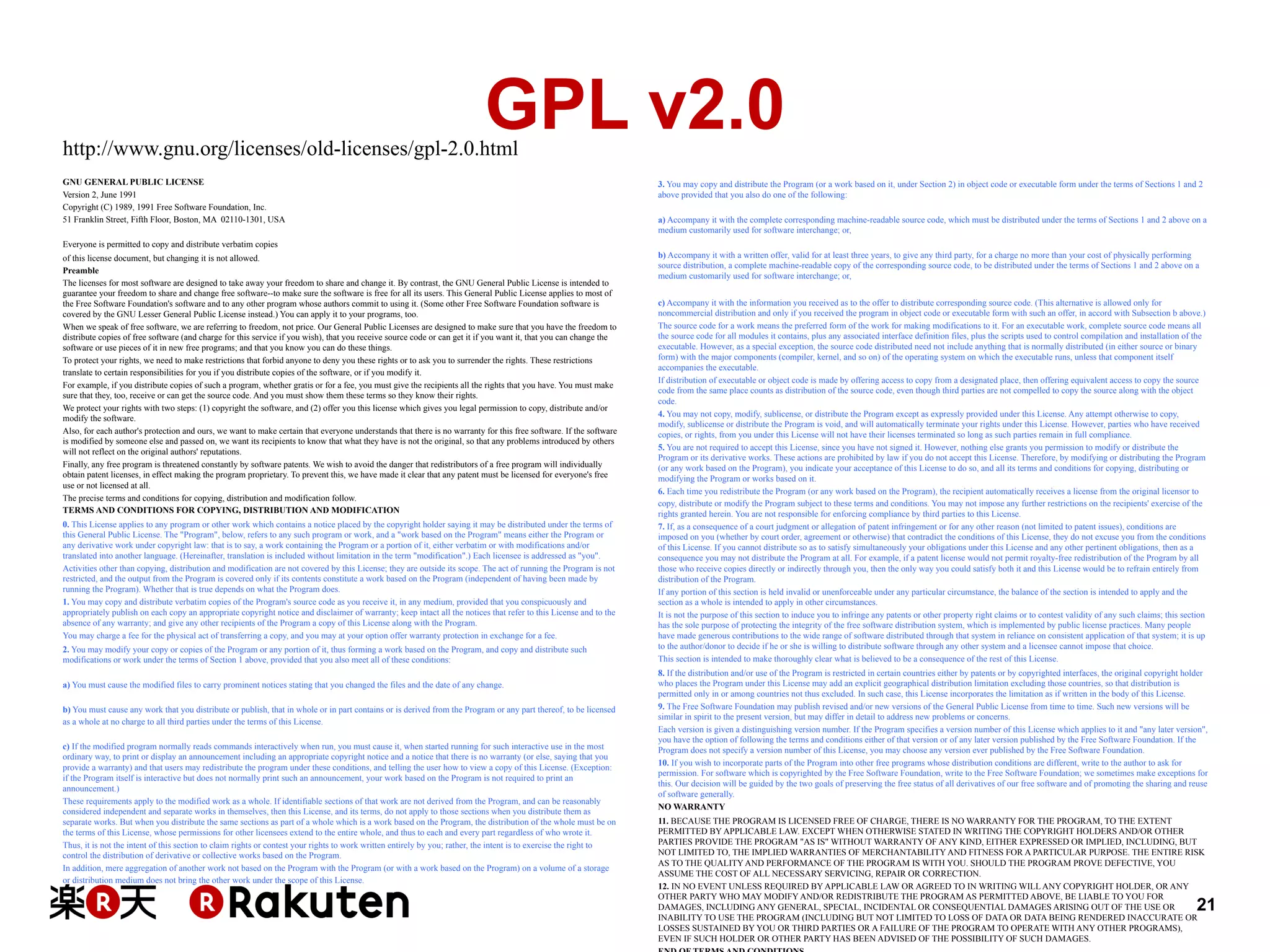 GPL v2.0

http://www.gnu.org/licenses/old-licenses/gpl-2.0.html
GNU GENERAL PUBLIC LICENSE
Version 2, June 1991
Copyright (C) 1989, 1991 Free Software Foundation, Inc.
51 Franklin Street, Fifth Floor, Boston, MA 02110-1301, USA

3. You may copy and distribute the Program (or a work based on it, under Section 2) in object code or executable form under the terms of Sections 1 and 2
above provided that you also do one of the following:
a) Accompany it with the complete corresponding machine-readable source code, which must be distributed under the terms of Sections 1 and 2 above on a
medium customarily used for software interchange; or,

Everyone is permitted to copy and distribute verbatim copies
of this license document, but changing it is not allowed.
Preamble
The licenses for most software are designed to take away your freedom to share and change it. By contrast, the GNU General Public License is intended to
guarantee your freedom to share and change free software--to make sure the software is free for all its users. This General Public License applies to most of
the Free Software Foundation's software and to any other program whose authors commit to using it. (Some other Free Software Foundation software is
covered by the GNU Lesser General Public License instead.) You can apply it to your programs, too.
When we speak of free software, we are referring to freedom, not price. Our General Public Licenses are designed to make sure that you have the freedom to
distribute copies of free software (and charge for this service if you wish), that you receive source code or can get it if you want it, that you can change the
software or use pieces of it in new free programs; and that you know you can do these things.
To protect your rights, we need to make restrictions that forbid anyone to deny you these rights or to ask you to surrender the rights. These restrictions
translate to certain responsibilities for you if you distribute copies of the software, or if you modify it.
For example, if you distribute copies of such a program, whether gratis or for a fee, you must give the recipients all the rights that you have. You must make
sure that they, too, receive or can get the source code. And you must show them these terms so they know their rights.
We protect your rights with two steps: (1) copyright the software, and (2) offer you this license which gives you legal permission to copy, distribute and/or
modify the software.
Also, for each author's protection and ours, we want to make certain that everyone understands that there is no warranty for this free software. If the software
is modified by someone else and passed on, we want its recipients to know that what they have is not the original, so that any problems introduced by others
will not reflect on the original authors' reputations.
Finally, any free program is threatened constantly by software patents. We wish to avoid the danger that redistributors of a free program will individually
obtain patent licenses, in effect making the program proprietary. To prevent this, we have made it clear that any patent must be licensed for everyone's free
use or not licensed at all.
The precise terms and conditions for copying, distribution and modification follow.
TERMS AND CONDITIONS FOR COPYING, DISTRIBUTION AND MODIFICATION
0. This License applies to any program or other work which contains a notice placed by the copyright holder saying it may be distributed under the terms of
this General Public License. The "Program", below, refers to any such program or work, and a "work based on the Program" means either the Program or
any derivative work under copyright law: that is to say, a work containing the Program or a portion of it, either verbatim or with modifications and/or
translated into another language. (Hereinafter, translation is included without limitation in the term "modification".) Each licensee is addressed as "you".
Activities other than copying, distribution and modification are not covered by this License; they are outside its scope. The act of running the Program is not
restricted, and the output from the Program is covered only if its contents constitute a work based on the Program (independent of having been made by
running the Program). Whether that is true depends on what the Program does.
1. You may copy and distribute verbatim copies of the Program's source code as you receive it, in any medium, provided that you conspicuously and
appropriately publish on each copy an appropriate copyright notice and disclaimer of warranty; keep intact all the notices that refer to this License and to the
absence of any warranty; and give any other recipients of the Program a copy of this License along with the Program.
You may charge a fee for the physical act of transferring a copy, and you may at your option offer warranty protection in exchange for a fee.
2. You may modify your copy or copies of the Program or any portion of it, thus forming a work based on the Program, and copy and distribute such
modifications or work under the terms of Section 1 above, provided that you also meet all of these conditions:
a) You must cause the modified files to carry prominent notices stating that you changed the files and the date of any change.
b) You must cause any work that you distribute or publish, that in whole or in part contains or is derived from the Program or any part thereof, to be licensed
as a whole at no charge to all third parties under the terms of this License.
c) If the modified program normally reads commands interactively when run, you must cause it, when started running for such interactive use in the most
ordinary way, to print or display an announcement including an appropriate copyright notice and a notice that there is no warranty (or else, saying that you
provide a warranty) and that users may redistribute the program under these conditions, and telling the user how to view a copy of this License. (Exception:
if the Program itself is interactive but does not normally print such an announcement, your work based on the Program is not required to print an
announcement.)
These requirements apply to the modified work as a whole. If identifiable sections of that work are not derived from the Program, and can be reasonably
considered independent and separate works in themselves, then this License, and its terms, do not apply to those sections when you distribute them as
separate works. But when you distribute the same sections as part of a whole which is a work based on the Program, the distribution of the whole must be on
the terms of this License, whose permissions for other licensees extend to the entire whole, and thus to each and every part regardless of who wrote it.
Thus, it is not the intent of this section to claim rights or contest your rights to work written entirely by you; rather, the intent is to exercise the right to
control the distribution of derivative or collective works based on the Program.
In addition, mere aggregation of another work not based on the Program with the Program (or with a work based on the Program) on a volume of a storage
or distribution medium does not bring the other work under the scope of this License.

b) Accompany it with a written offer, valid for at least three years, to give any third party, for a charge no more than your cost of physically performing
source distribution, a complete machine-readable copy of the corresponding source code, to be distributed under the terms of Sections 1 and 2 above on a
medium customarily used for software interchange; or,
c) Accompany it with the information you received as to the offer to distribute corresponding source code. (This alternative is allowed only for
noncommercial distribution and only if you received the program in object code or executable form with such an offer, in accord with Subsection b above.)
The source code for a work means the preferred form of the work for making modifications to it. For an executable work, complete source code means all
the source code for all modules it contains, plus any associated interface definition files, plus the scripts used to control compilation and installation of the
executable. However, as a special exception, the source code distributed need not include anything that is normally distributed (in either source or binary
form) with the major components (compiler, kernel, and so on) of the operating system on which the executable runs, unless that component itself
accompanies the executable.
If distribution of executable or object code is made by offering access to copy from a designated place, then offering equivalent access to copy the source
code from the same place counts as distribution of the source code, even though third parties are not compelled to copy the source along with the object
code.
4. You may not copy, modify, sublicense, or distribute the Program except as expressly provided under this License. Any attempt otherwise to copy,
modify, sublicense or distribute the Program is void, and will automatically terminate your rights under this License. However, parties who have received
copies, or rights, from you under this License will not have their licenses terminated so long as such parties remain in full compliance.
5. You are not required to accept this License, since you have not signed it. However, nothing else grants you permission to modify or distribute the
Program or its derivative works. These actions are prohibited by law if you do not accept this License. Therefore, by modifying or distributing the Program
(or any work based on the Program), you indicate your acceptance of this License to do so, and all its terms and conditions for copying, distributing or
modifying the Program or works based on it.
6. Each time you redistribute the Program (or any work based on the Program), the recipient automatically receives a license from the original licensor to
copy, distribute or modify the Program subject to these terms and conditions. You may not impose any further restrictions on the recipients' exercise of the
rights granted herein. You are not responsible for enforcing compliance by third parties to this License.
7. If, as a consequence of a court judgment or allegation of patent infringement or for any other reason (not limited to patent issues), conditions are
imposed on you (whether by court order, agreement or otherwise) that contradict the conditions of this License, they do not excuse you from the conditions
of this License. If you cannot distribute so as to satisfy simultaneously your obligations under this License and any other pertinent obligations, then as a
consequence you may not distribute the Program at all. For example, if a patent license would not permit royalty-free redistribution of the Program by all
those who receive copies directly or indirectly through you, then the only way you could satisfy both it and this License would be to refrain entirely from
distribution of the Program.
If any portion of this section is held invalid or unenforceable under any particular circumstance, the balance of the section is intended to apply and the
section as a whole is intended to apply in other circumstances.
It is not the purpose of this section to induce you to infringe any patents or other property right claims or to contest validity of any such claims; this section
has the sole purpose of protecting the integrity of the free software distribution system, which is implemented by public license practices. Many people
have made generous contributions to the wide range of software distributed through that system in reliance on consistent application of that system; it is up
to the author/donor to decide if he or she is willing to distribute software through any other system and a licensee cannot impose that choice.
This section is intended to make thoroughly clear what is believed to be a consequence of the rest of this License.
8. If the distribution and/or use of the Program is restricted in certain countries either by patents or by copyrighted interfaces, the original copyright holder
who places the Program under this License may add an explicit geographical distribution limitation excluding those countries, so that distribution is
permitted only in or among countries not thus excluded. In such case, this License incorporates the limitation as if written in the body of this License.
9. The Free Software Foundation may publish revised and/or new versions of the General Public License from time to time. Such new versions will be
similar in spirit to the present version, but may differ in detail to address new problems or concerns.
Each version is given a distinguishing version number. If the Program specifies a version number of this License which applies to it and "any later version",
you have the option of following the terms and conditions either of that version or of any later version published by the Free Software Foundation. If the
Program does not specify a version number of this License, you may choose any version ever published by the Free Software Foundation.
10. If you wish to incorporate parts of the Program into other free programs whose distribution conditions are different, write to the author to ask for
permission. For software which is copyrighted by the Free Software Foundation, write to the Free Software Foundation; we sometimes make exceptions for
this. Our decision will be guided by the two goals of preserving the free status of all derivatives of our free software and of promoting the sharing and reuse
of software generally.
NO WARRANTY
11. BECAUSE THE PROGRAM IS LICENSED FREE OF CHARGE, THERE IS NO WARRANTY FOR THE PROGRAM, TO THE EXTENT
PERMITTED BY APPLICABLE LAW. EXCEPT WHEN OTHERWISE STATED IN WRITING THE COPYRIGHT HOLDERS AND/OR OTHER
PARTIES PROVIDE THE PROGRAM "AS IS" WITHOUT WARRANTY OF ANY KIND, EITHER EXPRESSED OR IMPLIED, INCLUDING, BUT
NOT LIMITED TO, THE IMPLIED WARRANTIES OF MERCHANTABILITY AND FITNESS FOR A PARTICULAR PURPOSE. THE ENTIRE RISK
AS TO THE QUALITY AND PERFORMANCE OF THE PROGRAM IS WITH YOU. SHOULD THE PROGRAM PROVE DEFECTIVE, YOU
ASSUME THE COST OF ALL NECESSARY SERVICING, REPAIR OR CORRECTION.
12. IN NO EVENT UNLESS REQUIRED BY APPLICABLE LAW OR AGREED TO IN WRITING WILL ANY COPYRIGHT HOLDER, OR ANY
OTHER PARTY WHO MAY MODIFY AND/OR REDISTRIBUTE THE PROGRAM AS PERMITTED ABOVE, BE LIABLE TO YOU FOR
DAMAGES, INCLUDING ANY GENERAL, SPECIAL, INCIDENTAL OR CONSEQUENTIAL DAMAGES ARISING OUT OF THE USE OR
INABILITY TO USE THE PROGRAM (INCLUDING BUT NOT LIMITED TO LOSS OF DATA OR DATA BEING RENDERED INACCURATE OR
LOSSES SUSTAINED BY YOU OR THIRD PARTIES OR A FAILURE OF THE PROGRAM TO OPERATE WITH ANY OTHER PROGRAMS),
EVEN IF SUCH HOLDER OR OTHER PARTY HAS BEEN ADVISED OF THE POSSIBILITY OF SUCH DAMAGES.

21

 