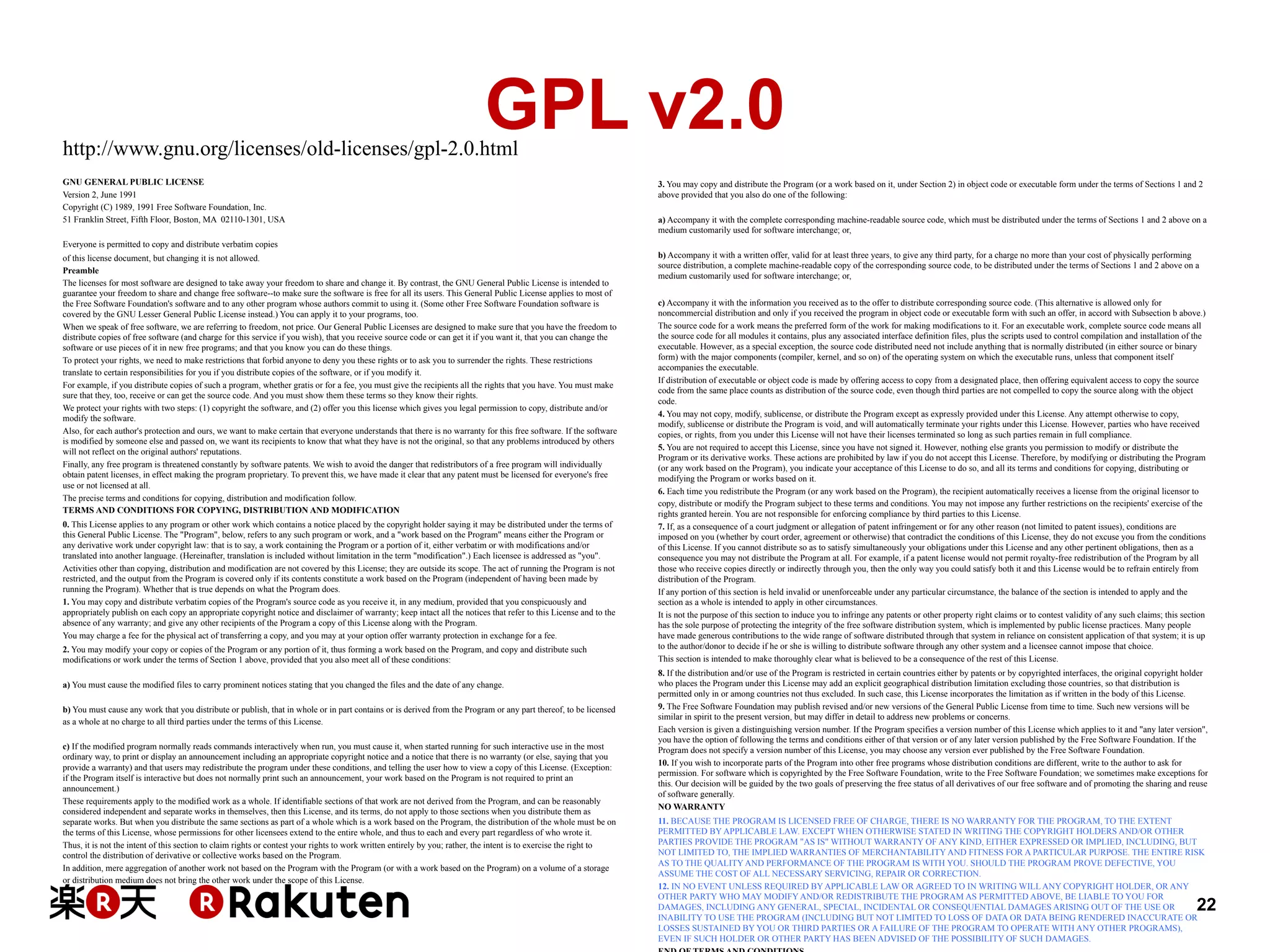 GPL v2.0

http://www.gnu.org/licenses/old-licenses/gpl-2.0.html
GNU GENERAL PUBLIC LICENSE
Version 2, June 1991
Copyright (C) 1989, 1991 Free Software Foundation, Inc.
51 Franklin Street, Fifth Floor, Boston, MA 02110-1301, USA

3. You may copy and distribute the Program (or a work based on it, under Section 2) in object code or executable form under the terms of Sections 1 and 2
above provided that you also do one of the following:
a) Accompany it with the complete corresponding machine-readable source code, which must be distributed under the terms of Sections 1 and 2 above on a
medium customarily used for software interchange; or,

Everyone is permitted to copy and distribute verbatim copies
of this license document, but changing it is not allowed.
Preamble
The licenses for most software are designed to take away your freedom to share and change it. By contrast, the GNU General Public License is intended to
guarantee your freedom to share and change free software--to make sure the software is free for all its users. This General Public License applies to most of
the Free Software Foundation's software and to any other program whose authors commit to using it. (Some other Free Software Foundation software is
covered by the GNU Lesser General Public License instead.) You can apply it to your programs, too.
When we speak of free software, we are referring to freedom, not price. Our General Public Licenses are designed to make sure that you have the freedom to
distribute copies of free software (and charge for this service if you wish), that you receive source code or can get it if you want it, that you can change the
software or use pieces of it in new free programs; and that you know you can do these things.
To protect your rights, we need to make restrictions that forbid anyone to deny you these rights or to ask you to surrender the rights. These restrictions
translate to certain responsibilities for you if you distribute copies of the software, or if you modify it.
For example, if you distribute copies of such a program, whether gratis or for a fee, you must give the recipients all the rights that you have. You must make
sure that they, too, receive or can get the source code. And you must show them these terms so they know their rights.
We protect your rights with two steps: (1) copyright the software, and (2) offer you this license which gives you legal permission to copy, distribute and/or
modify the software.
Also, for each author's protection and ours, we want to make certain that everyone understands that there is no warranty for this free software. If the software
is modified by someone else and passed on, we want its recipients to know that what they have is not the original, so that any problems introduced by others
will not reflect on the original authors' reputations.
Finally, any free program is threatened constantly by software patents. We wish to avoid the danger that redistributors of a free program will individually
obtain patent licenses, in effect making the program proprietary. To prevent this, we have made it clear that any patent must be licensed for everyone's free
use or not licensed at all.
The precise terms and conditions for copying, distribution and modification follow.
TERMS AND CONDITIONS FOR COPYING, DISTRIBUTION AND MODIFICATION
0. This License applies to any program or other work which contains a notice placed by the copyright holder saying it may be distributed under the terms of
this General Public License. The "Program", below, refers to any such program or work, and a "work based on the Program" means either the Program or
any derivative work under copyright law: that is to say, a work containing the Program or a portion of it, either verbatim or with modifications and/or
translated into another language. (Hereinafter, translation is included without limitation in the term "modification".) Each licensee is addressed as "you".
Activities other than copying, distribution and modification are not covered by this License; they are outside its scope. The act of running the Program is not
restricted, and the output from the Program is covered only if its contents constitute a work based on the Program (independent of having been made by
running the Program). Whether that is true depends on what the Program does.
1. You may copy and distribute verbatim copies of the Program's source code as you receive it, in any medium, provided that you conspicuously and
appropriately publish on each copy an appropriate copyright notice and disclaimer of warranty; keep intact all the notices that refer to this License and to the
absence of any warranty; and give any other recipients of the Program a copy of this License along with the Program.
You may charge a fee for the physical act of transferring a copy, and you may at your option offer warranty protection in exchange for a fee.
2. You may modify your copy or copies of the Program or any portion of it, thus forming a work based on the Program, and copy and distribute such
modifications or work under the terms of Section 1 above, provided that you also meet all of these conditions:
a) You must cause the modified files to carry prominent notices stating that you changed the files and the date of any change.
b) You must cause any work that you distribute or publish, that in whole or in part contains or is derived from the Program or any part thereof, to be licensed
as a whole at no charge to all third parties under the terms of this License.
c) If the modified program normally reads commands interactively when run, you must cause it, when started running for such interactive use in the most
ordinary way, to print or display an announcement including an appropriate copyright notice and a notice that there is no warranty (or else, saying that you
provide a warranty) and that users may redistribute the program under these conditions, and telling the user how to view a copy of this License. (Exception:
if the Program itself is interactive but does not normally print such an announcement, your work based on the Program is not required to print an
announcement.)
These requirements apply to the modified work as a whole. If identifiable sections of that work are not derived from the Program, and can be reasonably
considered independent and separate works in themselves, then this License, and its terms, do not apply to those sections when you distribute them as
separate works. But when you distribute the same sections as part of a whole which is a work based on the Program, the distribution of the whole must be on
the terms of this License, whose permissions for other licensees extend to the entire whole, and thus to each and every part regardless of who wrote it.
Thus, it is not the intent of this section to claim rights or contest your rights to work written entirely by you; rather, the intent is to exercise the right to
control the distribution of derivative or collective works based on the Program.
In addition, mere aggregation of another work not based on the Program with the Program (or with a work based on the Program) on a volume of a storage
or distribution medium does not bring the other work under the scope of this License.

b) Accompany it with a written offer, valid for at least three years, to give any third party, for a charge no more than your cost of physically performing
source distribution, a complete machine-readable copy of the corresponding source code, to be distributed under the terms of Sections 1 and 2 above on a
medium customarily used for software interchange; or,
c) Accompany it with the information you received as to the offer to distribute corresponding source code. (This alternative is allowed only for
noncommercial distribution and only if you received the program in object code or executable form with such an offer, in accord with Subsection b above.)
The source code for a work means the preferred form of the work for making modifications to it. For an executable work, complete source code means all
the source code for all modules it contains, plus any associated interface definition files, plus the scripts used to control compilation and installation of the
executable. However, as a special exception, the source code distributed need not include anything that is normally distributed (in either source or binary
form) with the major components (compiler, kernel, and so on) of the operating system on which the executable runs, unless that component itself
accompanies the executable.
If distribution of executable or object code is made by offering access to copy from a designated place, then offering equivalent access to copy the source
code from the same place counts as distribution of the source code, even though third parties are not compelled to copy the source along with the object
code.
4. You may not copy, modify, sublicense, or distribute the Program except as expressly provided under this License. Any attempt otherwise to copy,
modify, sublicense or distribute the Program is void, and will automatically terminate your rights under this License. However, parties who have received
copies, or rights, from you under this License will not have their licenses terminated so long as such parties remain in full compliance.
5. You are not required to accept this License, since you have not signed it. However, nothing else grants you permission to modify or distribute the
Program or its derivative works. These actions are prohibited by law if you do not accept this License. Therefore, by modifying or distributing the Program
(or any work based on the Program), you indicate your acceptance of this License to do so, and all its terms and conditions for copying, distributing or
modifying the Program or works based on it.
6. Each time you redistribute the Program (or any work based on the Program), the recipient automatically receives a license from the original licensor to
copy, distribute or modify the Program subject to these terms and conditions. You may not impose any further restrictions on the recipients' exercise of the
rights granted herein. You are not responsible for enforcing compliance by third parties to this License.
7. If, as a consequence of a court judgment or allegation of patent infringement or for any other reason (not limited to patent issues), conditions are
imposed on you (whether by court order, agreement or otherwise) that contradict the conditions of this License, they do not excuse you from the conditions
of this License. If you cannot distribute so as to satisfy simultaneously your obligations under this License and any other pertinent obligations, then as a
consequence you may not distribute the Program at all. For example, if a patent license would not permit royalty-free redistribution of the Program by all
those who receive copies directly or indirectly through you, then the only way you could satisfy both it and this License would be to refrain entirely from
distribution of the Program.
If any portion of this section is held invalid or unenforceable under any particular circumstance, the balance of the section is intended to apply and the
section as a whole is intended to apply in other circumstances.
It is not the purpose of this section to induce you to infringe any patents or other property right claims or to contest validity of any such claims; this section
has the sole purpose of protecting the integrity of the free software distribution system, which is implemented by public license practices. Many people
have made generous contributions to the wide range of software distributed through that system in reliance on consistent application of that system; it is up
to the author/donor to decide if he or she is willing to distribute software through any other system and a licensee cannot impose that choice.
This section is intended to make thoroughly clear what is believed to be a consequence of the rest of this License.
8. If the distribution and/or use of the Program is restricted in certain countries either by patents or by copyrighted interfaces, the original copyright holder
who places the Program under this License may add an explicit geographical distribution limitation excluding those countries, so that distribution is
permitted only in or among countries not thus excluded. In such case, this License incorporates the limitation as if written in the body of this License.
9. The Free Software Foundation may publish revised and/or new versions of the General Public License from time to time. Such new versions will be
similar in spirit to the present version, but may differ in detail to address new problems or concerns.
Each version is given a distinguishing version number. If the Program specifies a version number of this License which applies to it and "any later version",
you have the option of following the terms and conditions either of that version or of any later version published by the Free Software Foundation. If the
Program does not specify a version number of this License, you may choose any version ever published by the Free Software Foundation.
10. If you wish to incorporate parts of the Program into other free programs whose distribution conditions are different, write to the author to ask for
permission. For software which is copyrighted by the Free Software Foundation, write to the Free Software Foundation; we sometimes make exceptions for
this. Our decision will be guided by the two goals of preserving the free status of all derivatives of our free software and of promoting the sharing and reuse
of software generally.
NO WARRANTY
11. BECAUSE THE PROGRAM IS LICENSED FREE OF CHARGE, THERE IS NO WARRANTY FOR THE PROGRAM, TO THE EXTENT
PERMITTED BY APPLICABLE LAW. EXCEPT WHEN OTHERWISE STATED IN WRITING THE COPYRIGHT HOLDERS AND/OR OTHER
PARTIES PROVIDE THE PROGRAM "AS IS" WITHOUT WARRANTY OF ANY KIND, EITHER EXPRESSED OR IMPLIED, INCLUDING, BUT
NOT LIMITED TO, THE IMPLIED WARRANTIES OF MERCHANTABILITY AND FITNESS FOR A PARTICULAR PURPOSE. THE ENTIRE RISK
AS TO THE QUALITY AND PERFORMANCE OF THE PROGRAM IS WITH YOU. SHOULD THE PROGRAM PROVE DEFECTIVE, YOU
ASSUME THE COST OF ALL NECESSARY SERVICING, REPAIR OR CORRECTION.
12. IN NO EVENT UNLESS REQUIRED BY APPLICABLE LAW OR AGREED TO IN WRITING WILL ANY COPYRIGHT HOLDER, OR ANY
OTHER PARTY WHO MAY MODIFY AND/OR REDISTRIBUTE THE PROGRAM AS PERMITTED ABOVE, BE LIABLE TO YOU FOR
DAMAGES, INCLUDING ANY GENERAL, SPECIAL, INCIDENTAL OR CONSEQUENTIAL DAMAGES ARISING OUT OF THE USE OR
INABILITY TO USE THE PROGRAM (INCLUDING BUT NOT LIMITED TO LOSS OF DATA OR DATA BEING RENDERED INACCURATE OR
LOSSES SUSTAINED BY YOU OR THIRD PARTIES OR A FAILURE OF THE PROGRAM TO OPERATE WITH ANY OTHER PROGRAMS),
EVEN IF SUCH HOLDER OR OTHER PARTY HAS BEEN ADVISED OF THE POSSIBILITY OF SUCH DAMAGES.

22

 