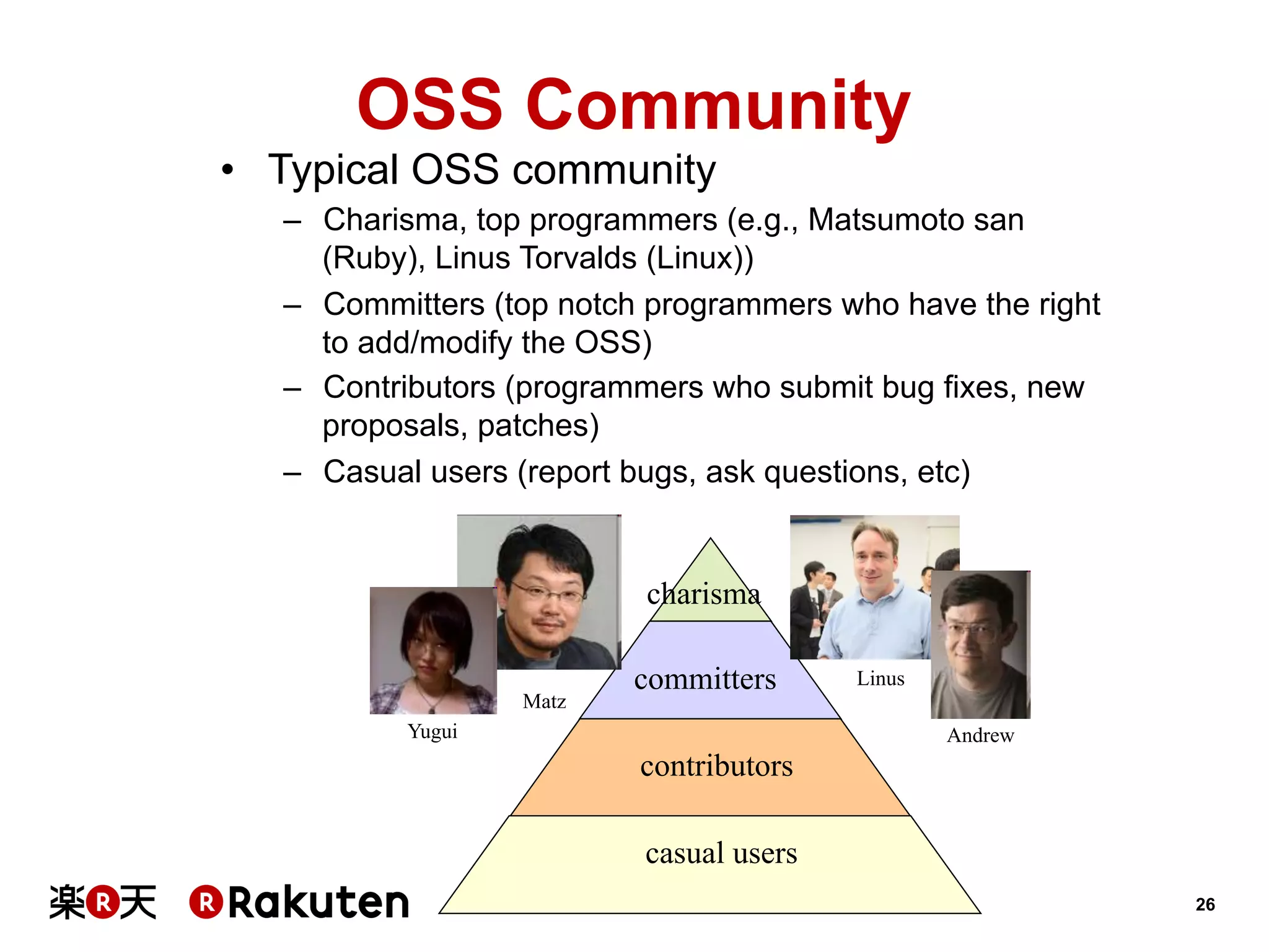 OSS Community
•  Typical OSS community
–  Charisma, top programmers (e.g., Matsumoto san
(Ruby), Linus Torvalds (Linux))
–  Committers (top notch programmers who have the right
to add/modify the OSS)
–  Contributors (programmers who submit bug fixes, new
proposals, patches)
–  Casual users (report bugs, ask questions, etc)

charisma
Matz

committers

Yugui

Linus
Andrew

contributors
casual users
26

 
