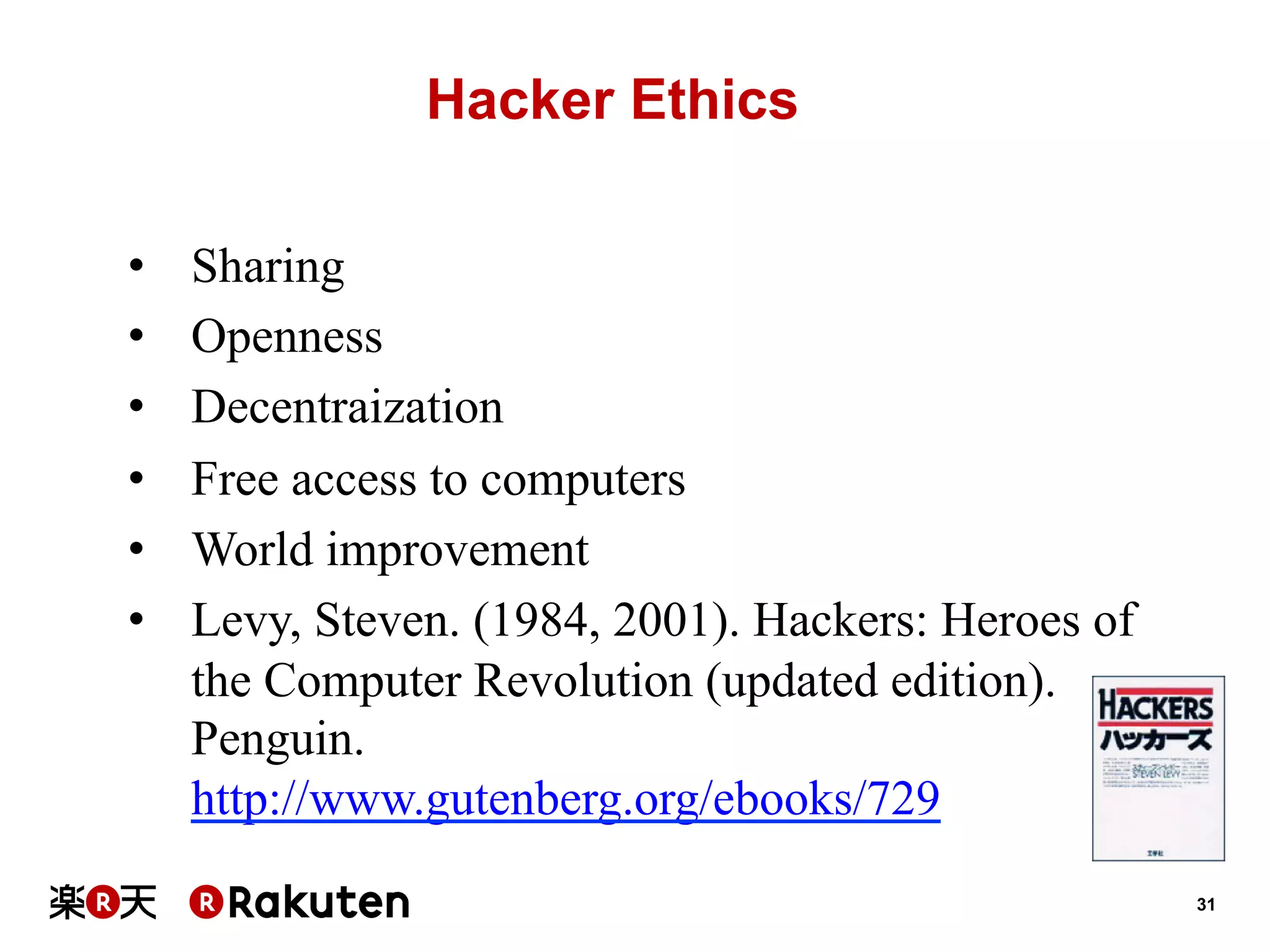 Hacker Ethics
• 
• 
• 
• 
• 
• 

Sharing
Openness
Decentraization
Free access to computers
World improvement
Levy, Steven. (1984, 2001). Hackers: Heroes of
the Computer Revolution (updated edition).
Penguin.
http://www.gutenberg.org/ebooks/729
31

 