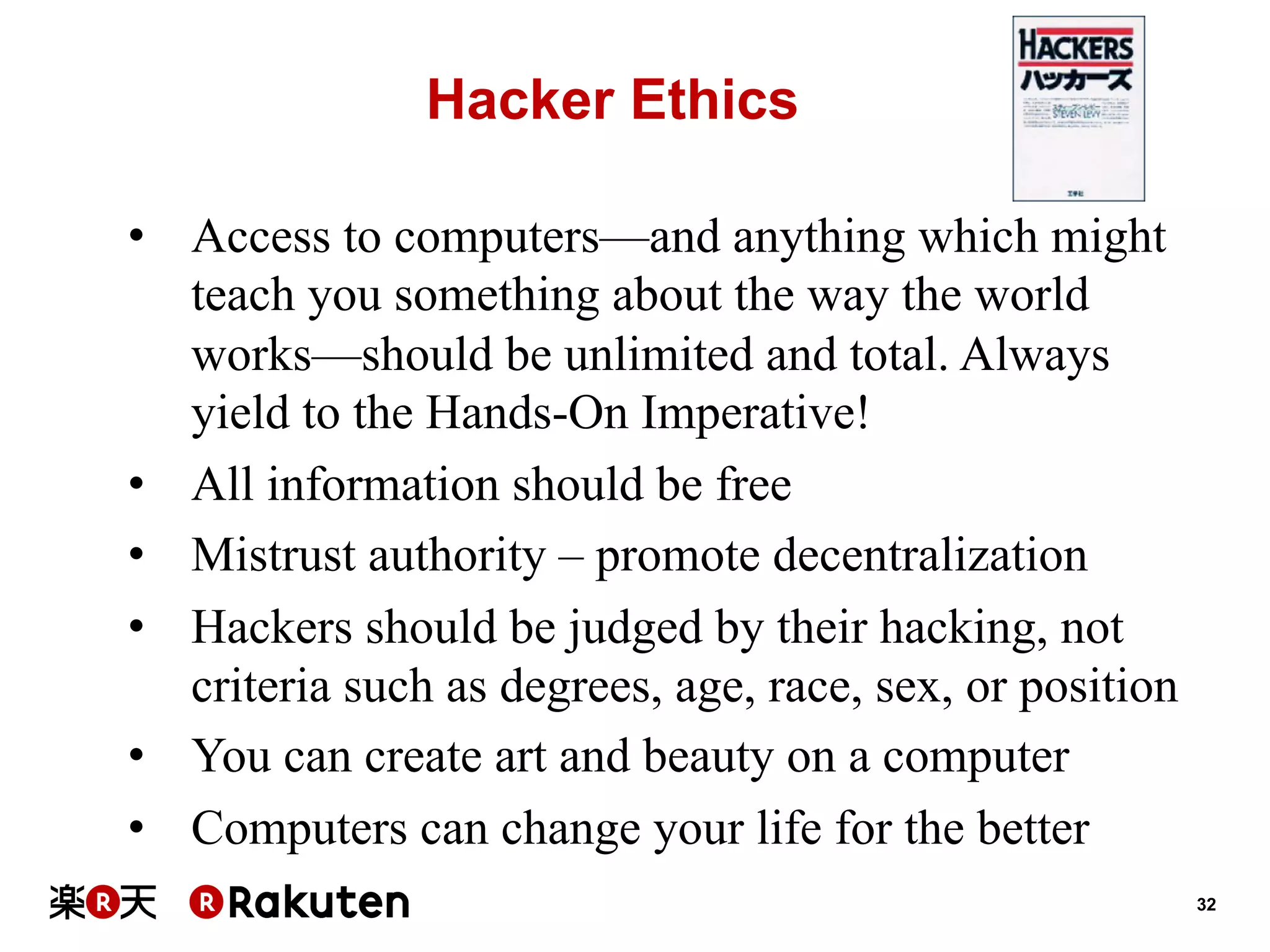 Hacker Ethics
•  Access to computers—and anything which might
teach you something about the way the world
works—should be unlimited and total. Always
yield to the Hands-On Imperative!
•  All information should be free
•  Mistrust authority – promote decentralization
•  Hackers should be judged by their hacking, not
criteria such as degrees, age, race, sex, or position
•  You can create art and beauty on a computer
•  Computers can change your life for the better
32

 