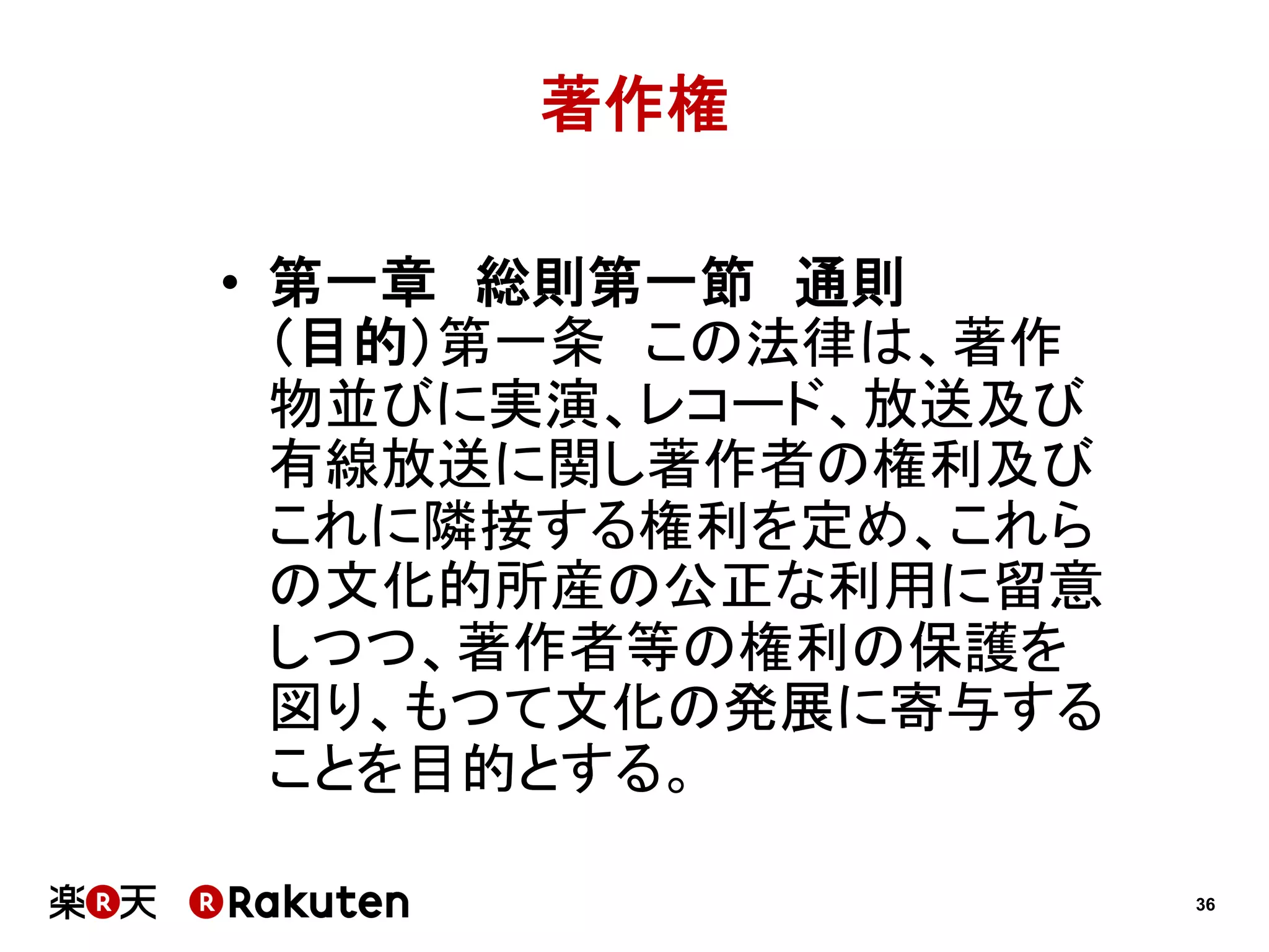 著作権
•  第一章　総則第一節　通則
（目的）第一条　この法律は、著作
物並びに実演、レコード、放送及び
有線放送に関し著作者の権利及び
これに隣接する権利を定め、これら
の文化的所産の公正な利用に留意
しつつ、著作者等の権利の保護を
図り、もつて文化の発展に寄与する
ことを目的とする。
36

 