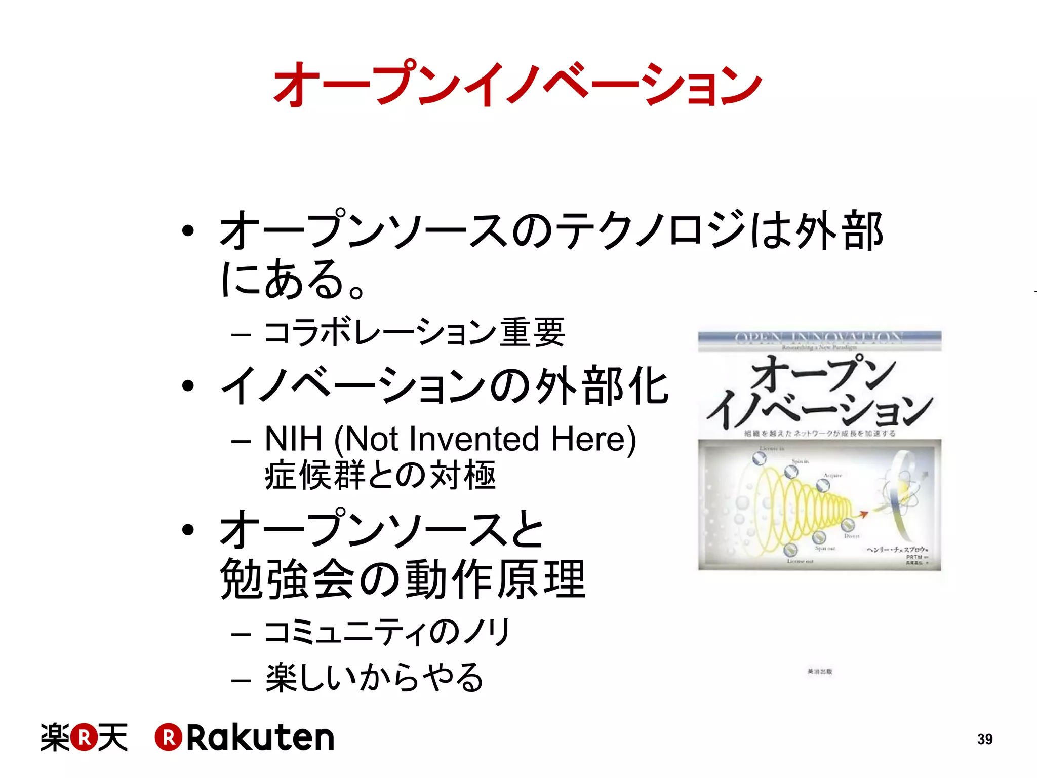 オープンイノベーション
•  オープンソースのテクノロジは外部
にある。
–  コラボレーション重要

•  イノベーションの外部化
–  NIH (Not Invented Here)
症候群との対極

•  オープンソースと
勉強会の動作原理
–  コミュニティのノリ
–  楽しいからやる
39

 