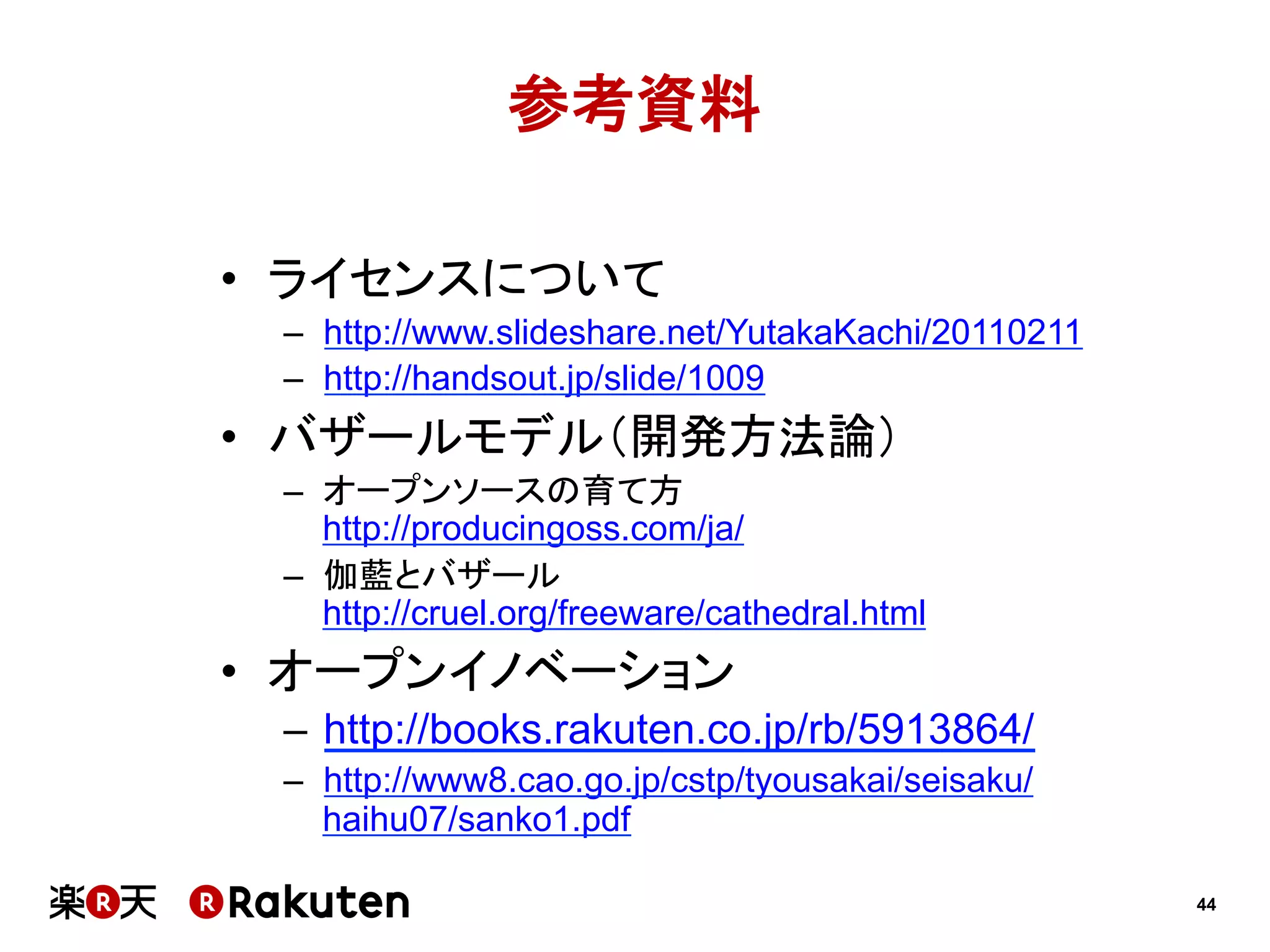 参考資料
•  ライセンスについて
–  http://www.slideshare.net/YutakaKachi/20110211
–  http://handsout.jp/slide/1009

•  バザールモデル（開発方法論）
–  オープンソースの育て方
http://producingoss.com/ja/
–  伽藍とバザール
http://cruel.org/freeware/cathedral.html

•  オープンイノベーション
–  http://books.rakuten.co.jp/rb/5913864/
–  http://www8.cao.go.jp/cstp/tyousakai/seisaku/
haihu07/sanko1.pdf
44

 