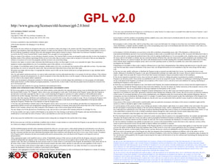 GPL v2.0

http://www.gnu.org/licenses/old-licenses/gpl-2.0.html
GNU GENERAL PUBLIC LICENSE
Version 2, June 1991
Copyright (C) 1989, 1991 Free Software Foundation, Inc.
51 Franklin Street, Fifth Floor, Boston, MA 02110-1301, USA

3. You may copy and distribute the Program (or a work based on it, under Section 2) in object code or executable form under the terms of Sections 1 and 2
above provided that you also do one of the following:
a) Accompany it with the complete corresponding machine-readable source code, which must be distributed under the terms of Sections 1 and 2 above on a
medium customarily used for software interchange; or,

Everyone is permitted to copy and distribute verbatim copies
of this license document, but changing it is not allowed.
Preamble
The licenses for most software are designed to take away your freedom to share and change it. By contrast, the GNU General Public License is intended to
guarantee your freedom to share and change free software--to make sure the software is free for all its users. This General Public License applies to most of
the Free Software Foundation's software and to any other program whose authors commit to using it. (Some other Free Software Foundation software is
covered by the GNU Lesser General Public License instead.) You can apply it to your programs, too.
When we speak of free software, we are referring to freedom, not price. Our General Public Licenses are designed to make sure that you have the freedom to
distribute copies of free software (and charge for this service if you wish), that you receive source code or can get it if you want it, that you can change the
software or use pieces of it in new free programs; and that you know you can do these things.
To protect your rights, we need to make restrictions that forbid anyone to deny you these rights or to ask you to surrender the rights. These restrictions
translate to certain responsibilities for you if you distribute copies of the software, or if you modify it.
For example, if you distribute copies of such a program, whether gratis or for a fee, you must give the recipients all the rights that you have. You must make
sure that they, too, receive or can get the source code. And you must show them these terms so they know their rights.
We protect your rights with two steps: (1) copyright the software, and (2) offer you this license which gives you legal permission to copy, distribute and/or
modify the software.
Also, for each author's protection and ours, we want to make certain that everyone understands that there is no warranty for this free software. If the software
is modified by someone else and passed on, we want its recipients to know that what they have is not the original, so that any problems introduced by others
will not reflect on the original authors' reputations.
Finally, any free program is threatened constantly by software patents. We wish to avoid the danger that redistributors of a free program will individually
obtain patent licenses, in effect making the program proprietary. To prevent this, we have made it clear that any patent must be licensed for everyone's free
use or not licensed at all.
The precise terms and conditions for copying, distribution and modification follow.
TERMS AND CONDITIONS FOR COPYING, DISTRIBUTION AND MODIFICATION
0. This License applies to any program or other work which contains a notice placed by the copyright holder saying it may be distributed under the terms of
this General Public License. The "Program", below, refers to any such program or work, and a "work based on the Program" means either the Program or
any derivative work under copyright law: that is to say, a work containing the Program or a portion of it, either verbatim or with modifications and/or
translated into another language. (Hereinafter, translation is included without limitation in the term "modification".) Each licensee is addressed as "you".
Activities other than copying, distribution and modification are not covered by this License; they are outside its scope. The act of running the Program is not
restricted, and the output from the Program is covered only if its contents constitute a work based on the Program (independent of having been made by
running the Program). Whether that is true depends on what the Program does.
1. You may copy and distribute verbatim copies of the Program's source code as you receive it, in any medium, provided that you conspicuously and
appropriately publish on each copy an appropriate copyright notice and disclaimer of warranty; keep intact all the notices that refer to this License and to the
absence of any warranty; and give any other recipients of the Program a copy of this License along with the Program.
You may charge a fee for the physical act of transferring a copy, and you may at your option offer warranty protection in exchange for a fee.
2. You may modify your copy or copies of the Program or any portion of it, thus forming a work based on the Program, and copy and distribute such
modifications or work under the terms of Section 1 above, provided that you also meet all of these conditions:
a) You must cause the modified files to carry prominent notices stating that you changed the files and the date of any change.
b) You must cause any work that you distribute or publish, that in whole or in part contains or is derived from the Program or any part thereof, to be licensed
as a whole at no charge to all third parties under the terms of this License.
c) If the modified program normally reads commands interactively when run, you must cause it, when started running for such interactive use in the most
ordinary way, to print or display an announcement including an appropriate copyright notice and a notice that there is no warranty (or else, saying that you
provide a warranty) and that users may redistribute the program under these conditions, and telling the user how to view a copy of this License. (Exception:
if the Program itself is interactive but does not normally print such an announcement, your work based on the Program is not required to print an
announcement.)
These requirements apply to the modified work as a whole. If identifiable sections of that work are not derived from the Program, and can be reasonably
considered independent and separate works in themselves, then this License, and its terms, do not apply to those sections when you distribute them as
separate works. But when you distribute the same sections as part of a whole which is a work based on the Program, the distribution of the whole must be on
the terms of this License, whose permissions for other licensees extend to the entire whole, and thus to each and every part regardless of who wrote it.
Thus, it is not the intent of this section to claim rights or contest your rights to work written entirely by you; rather, the intent is to exercise the right to
control the distribution of derivative or collective works based on the Program.
In addition, mere aggregation of another work not based on the Program with the Program (or with a work based on the Program) on a volume of a storage
or distribution medium does not bring the other work under the scope of this License.

b) Accompany it with a written offer, valid for at least three years, to give any third party, for a charge no more than your cost of physically performing
source distribution, a complete machine-readable copy of the corresponding source code, to be distributed under the terms of Sections 1 and 2 above on a
medium customarily used for software interchange; or,
c) Accompany it with the information you received as to the offer to distribute corresponding source code. (This alternative is allowed only for
noncommercial distribution and only if you received the program in object code or executable form with such an offer, in accord with Subsection b above.)
The source code for a work means the preferred form of the work for making modifications to it. For an executable work, complete source code means all
the source code for all modules it contains, plus any associated interface definition files, plus the scripts used to control compilation and installation of the
executable. However, as a special exception, the source code distributed need not include anything that is normally distributed (in either source or binary
form) with the major components (compiler, kernel, and so on) of the operating system on which the executable runs, unless that component itself
accompanies the executable.
If distribution of executable or object code is made by offering access to copy from a designated place, then offering equivalent access to copy the source
code from the same place counts as distribution of the source code, even though third parties are not compelled to copy the source along with the object
code.
4. You may not copy, modify, sublicense, or distribute the Program except as expressly provided under this License. Any attempt otherwise to copy,
modify, sublicense or distribute the Program is void, and will automatically terminate your rights under this License. However, parties who have received
copies, or rights, from you under this License will not have their licenses terminated so long as such parties remain in full compliance.
5. You are not required to accept this License, since you have not signed it. However, nothing else grants you permission to modify or distribute the
Program or its derivative works. These actions are prohibited by law if you do not accept this License. Therefore, by modifying or distributing the Program
(or any work based on the Program), you indicate your acceptance of this License to do so, and all its terms and conditions for copying, distributing or
modifying the Program or works based on it.
6. Each time you redistribute the Program (or any work based on the Program), the recipient automatically receives a license from the original licensor to
copy, distribute or modify the Program subject to these terms and conditions. You may not impose any further restrictions on the recipients' exercise of the
rights granted herein. You are not responsible for enforcing compliance by third parties to this License.
7. If, as a consequence of a court judgment or allegation of patent infringement or for any other reason (not limited to patent issues), conditions are
imposed on you (whether by court order, agreement or otherwise) that contradict the conditions of this License, they do not excuse you from the conditions
of this License. If you cannot distribute so as to satisfy simultaneously your obligations under this License and any other pertinent obligations, then as a
consequence you may not distribute the Program at all. For example, if a patent license would not permit royalty-free redistribution of the Program by all
those who receive copies directly or indirectly through you, then the only way you could satisfy both it and this License would be to refrain entirely from
distribution of the Program.
If any portion of this section is held invalid or unenforceable under any particular circumstance, the balance of the section is intended to apply and the
section as a whole is intended to apply in other circumstances.
It is not the purpose of this section to induce you to infringe any patents or other property right claims or to contest validity of any such claims; this section
has the sole purpose of protecting the integrity of the free software distribution system, which is implemented by public license practices. Many people
have made generous contributions to the wide range of software distributed through that system in reliance on consistent application of that system; it is up
to the author/donor to decide if he or she is willing to distribute software through any other system and a licensee cannot impose that choice.
This section is intended to make thoroughly clear what is believed to be a consequence of the rest of this License.
8. If the distribution and/or use of the Program is restricted in certain countries either by patents or by copyrighted interfaces, the original copyright holder
who places the Program under this License may add an explicit geographical distribution limitation excluding those countries, so that distribution is
permitted only in or among countries not thus excluded. In such case, this License incorporates the limitation as if written in the body of this License.
9. The Free Software Foundation may publish revised and/or new versions of the General Public License from time to time. Such new versions will be
similar in spirit to the present version, but may differ in detail to address new problems or concerns.
Each version is given a distinguishing version number. If the Program specifies a version number of this License which applies to it and "any later version",
you have the option of following the terms and conditions either of that version or of any later version published by the Free Software Foundation. If the
Program does not specify a version number of this License, you may choose any version ever published by the Free Software Foundation.
10. If you wish to incorporate parts of the Program into other free programs whose distribution conditions are different, write to the author to ask for
permission. For software which is copyrighted by the Free Software Foundation, write to the Free Software Foundation; we sometimes make exceptions for
this. Our decision will be guided by the two goals of preserving the free status of all derivatives of our free software and of promoting the sharing and reuse
of software generally.
NO WARRANTY
11. BECAUSE THE PROGRAM IS LICENSED FREE OF CHARGE, THERE IS NO WARRANTY FOR THE PROGRAM, TO THE EXTENT
PERMITTED BY APPLICABLE LAW. EXCEPT WHEN OTHERWISE STATED IN WRITING THE COPYRIGHT HOLDERS AND/OR OTHER
PARTIES PROVIDE THE PROGRAM "AS IS" WITHOUT WARRANTY OF ANY KIND, EITHER EXPRESSED OR IMPLIED, INCLUDING, BUT
NOT LIMITED TO, THE IMPLIED WARRANTIES OF MERCHANTABILITY AND FITNESS FOR A PARTICULAR PURPOSE. THE ENTIRE RISK
AS TO THE QUALITY AND PERFORMANCE OF THE PROGRAM IS WITH YOU. SHOULD THE PROGRAM PROVE DEFECTIVE, YOU
ASSUME THE COST OF ALL NECESSARY SERVICING, REPAIR OR CORRECTION.
12. IN NO EVENT UNLESS REQUIRED BY APPLICABLE LAW OR AGREED TO IN WRITING WILL ANY COPYRIGHT HOLDER, OR ANY
OTHER PARTY WHO MAY MODIFY AND/OR REDISTRIBUTE THE PROGRAM AS PERMITTED ABOVE, BE LIABLE TO YOU FOR
DAMAGES, INCLUDING ANY GENERAL, SPECIAL, INCIDENTAL OR CONSEQUENTIAL DAMAGES ARISING OUT OF THE USE OR
INABILITY TO USE THE PROGRAM (INCLUDING BUT NOT LIMITED TO LOSS OF DATA OR DATA BEING RENDERED INACCURATE OR
LOSSES SUSTAINED BY YOU OR THIRD PARTIES OR A FAILURE OF THE PROGRAM TO OPERATE WITH ANY OTHER PROGRAMS),
EVEN IF SUCH HOLDER OR OTHER PARTY HAS BEEN ADVISED OF THE POSSIBILITY OF SUCH DAMAGES.

22

 
