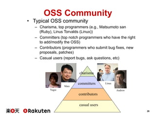 OSS Community
•  Typical OSS community
–  Charisma, top programmers (e.g., Matsumoto san
(Ruby), Linus Torvalds (Linux))
–  Committers (top notch programmers who have the right
to add/modify the OSS)
–  Contributors (programmers who submit bug fixes, new
proposals, patches)
–  Casual users (report bugs, ask questions, etc)

charisma
Matz

committers

Yugui

Linus
Andrew

contributors
casual users
26

 