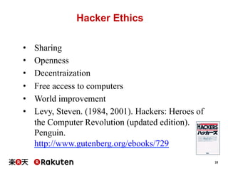 Hacker Ethics
• 
• 
• 
• 
• 
• 

Sharing
Openness
Decentraization
Free access to computers
World improvement
Levy, Steven. (1984, 2001). Hackers: Heroes of
the Computer Revolution (updated edition).
Penguin.
http://www.gutenberg.org/ebooks/729
31

 