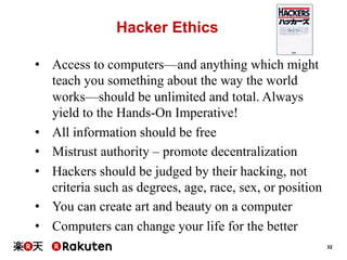 Hacker Ethics
•  Access to computers—and anything which might
teach you something about the way the world
works—should be unlimited and total. Always
yield to the Hands-On Imperative!
•  All information should be free
•  Mistrust authority – promote decentralization
•  Hackers should be judged by their hacking, not
criteria such as degrees, age, race, sex, or position
•  You can create art and beauty on a computer
•  Computers can change your life for the better
32

 