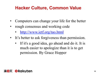 Hacker Culture, Common Value
•  Computers can change your life for the better
•  rough consensus and working code
•  http://www.ietf.org/tao.html
•  It’s better to ask forgiveness than permission.
•  If it's a good idea, go ahead and do it. It is
much easier to apologize than it is to get
permission. By Grace Hopper

33

 