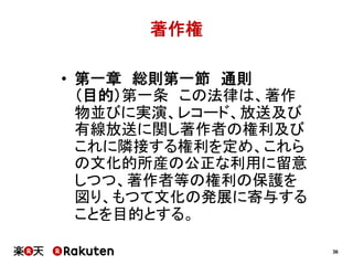 著作権
•  第一章　総則第一節　通則
（目的）第一条　この法律は、著作
物並びに実演、レコード、放送及び
有線放送に関し著作者の権利及び
これに隣接する権利を定め、これら
の文化的所産の公正な利用に留意
しつつ、著作者等の権利の保護を
図り、もつて文化の発展に寄与する
ことを目的とする。
36

 