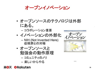 オープンイノベーション
•  オープンソースのテクノロジは外部
にある。
–  コラボレーション重要

•  イノベーションの外部化
–  NIH (Not Invented Here)
症候群との対極

•  オープンソースと
勉強会の動作原理
–  コミュニティのノリ
–  楽しいからやる
39

 