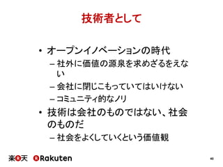 技術者として
•  オープンイノベーションの時代
–  社外に価値の源泉を求めざるをえな
い
–  会社に閉じこもっていてはいけない
–  コミュニティ的なノリ

•  技術は会社のものではない、社会
のものだ
–  社会をよくしていくという価値観
40

 