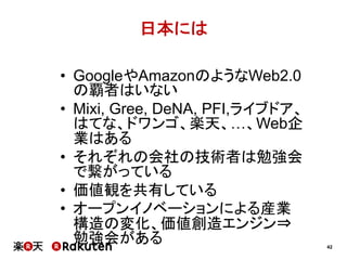日本には
•  GoogleやAmazonのようなWeb2.0
の覇者はいない
•  Mixi, Gree, DeNA, PFI,ライブドア、
はてな、ドワンゴ、楽天、…、Web企
業はある
•  それぞれの会社の技術者は勉強会
で繋がっている
•  価値観を共有している
•  オープンイノベーションによる産業
構造の変化、価値創造エンジン⇒
勉強会がある

42

 