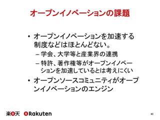 オープンイノベーションの課題
•  オープンイノベーションを加速する
制度などはほとんどない。
–  学会、大学等と産業界の連携
–  特許、著作権等がオープンイノベー
ションを加速しているとは考えにくい

•  オープンソースコミュニティがオープ
ンイノベーションのエンジン

43

 