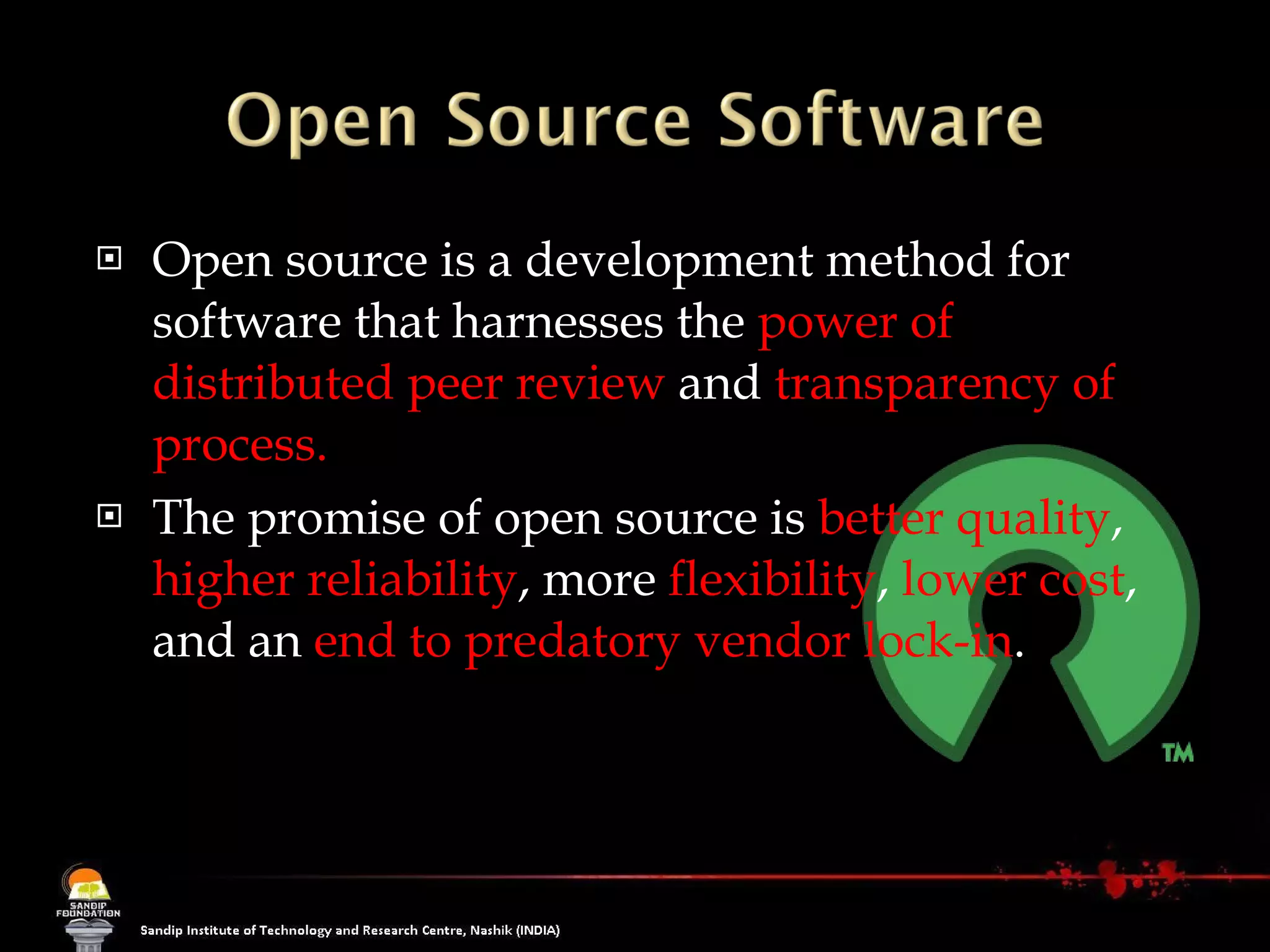 Open source is a development method for software that harnesses the  power of distributed peer review  and  transparency of process.  The promise of open source is  better quality ,  higher reliability , more  flexibility ,  lower cost , and an  end to predatory vendor lock-in . 