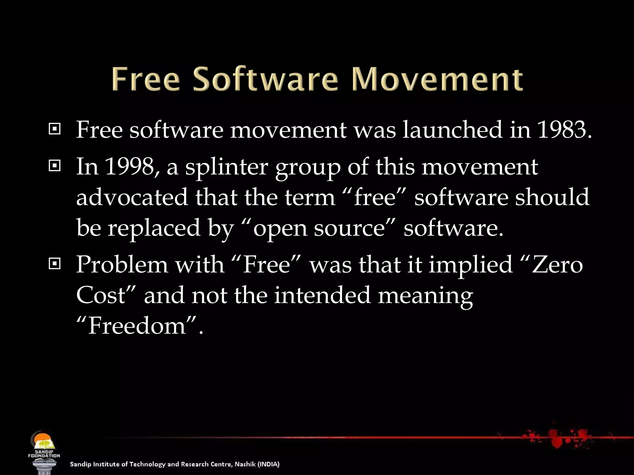 Free software movement was launched in 1983.  In 1998, a splinter group of this movement advocated that the term “free” software should be replaced by “open source” software.  Problem with “Free” was that it implied “Zero Cost” and not the intended meaning “Freedom”. 