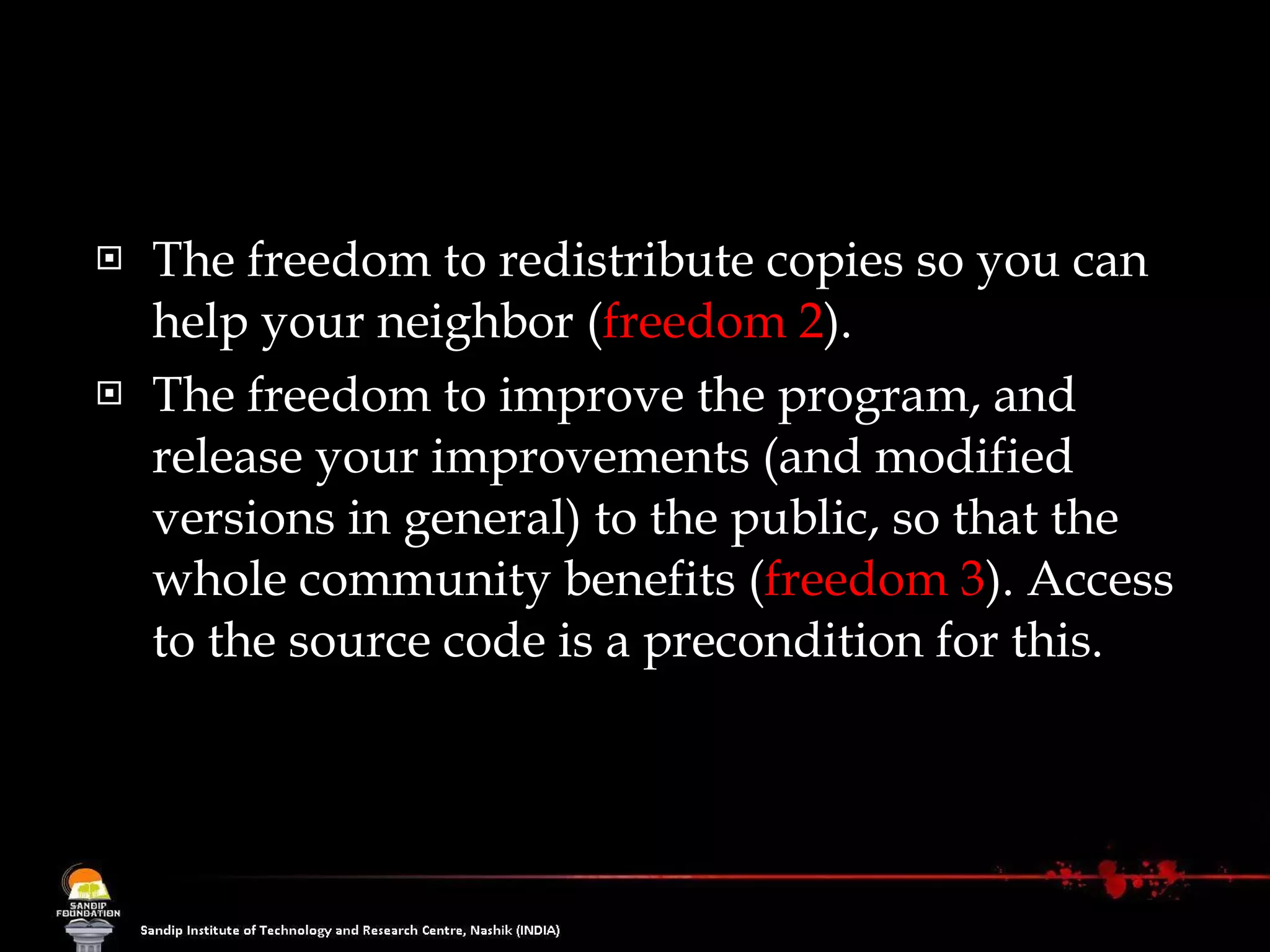 The freedom to redistribute copies so you can help your neighbor ( freedom 2 ).  The freedom to improve the program, and release your improvements (and modified versions in general) to the public, so that the whole community benefits ( freedom 3 ). Access to the source code is a precondition for this.  