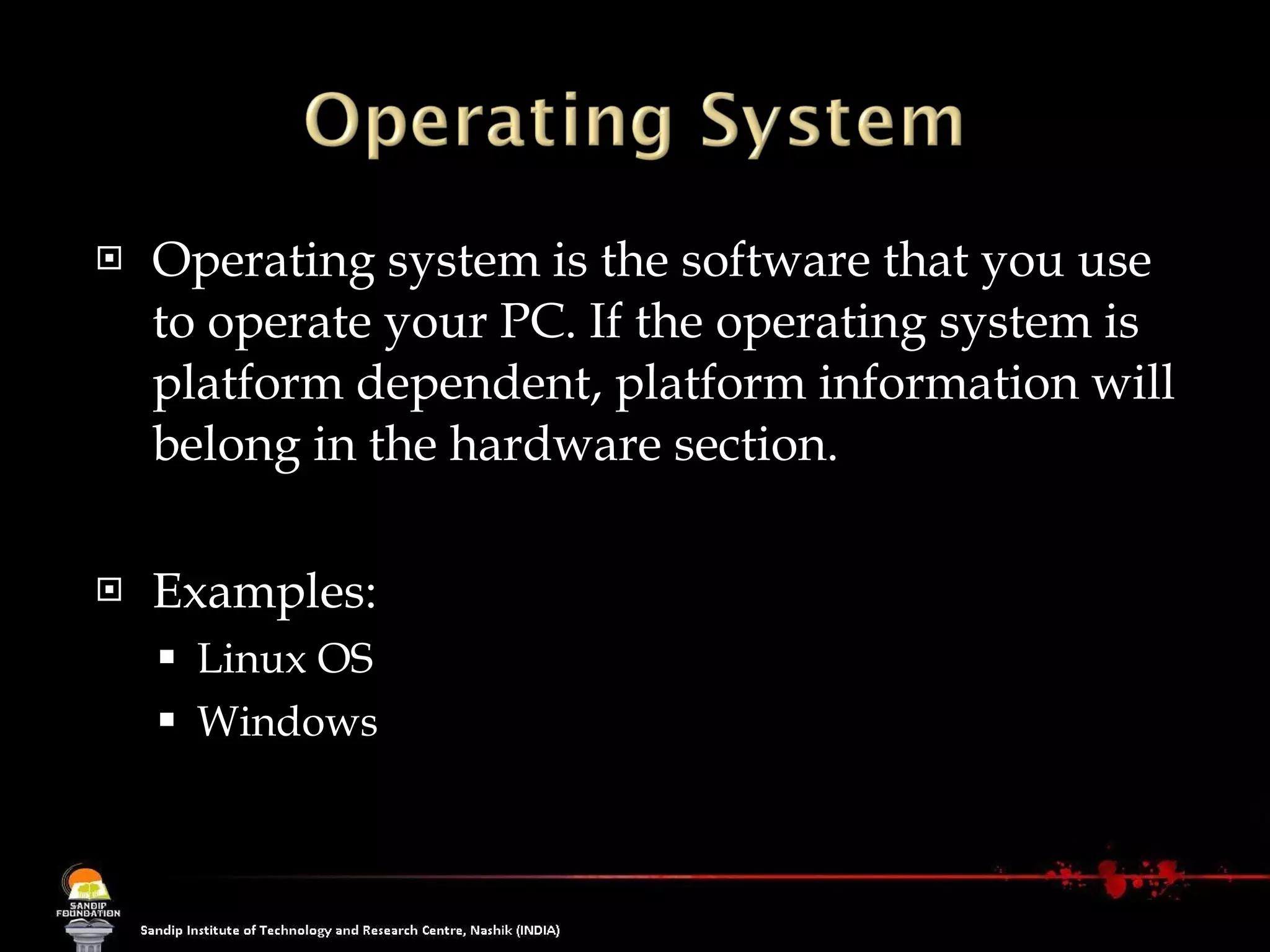 Operating system is the software that you use to operate your PC. If the operating system is platform dependent, platform information will belong in the hardware section.  Examples: Linux OS Windows 