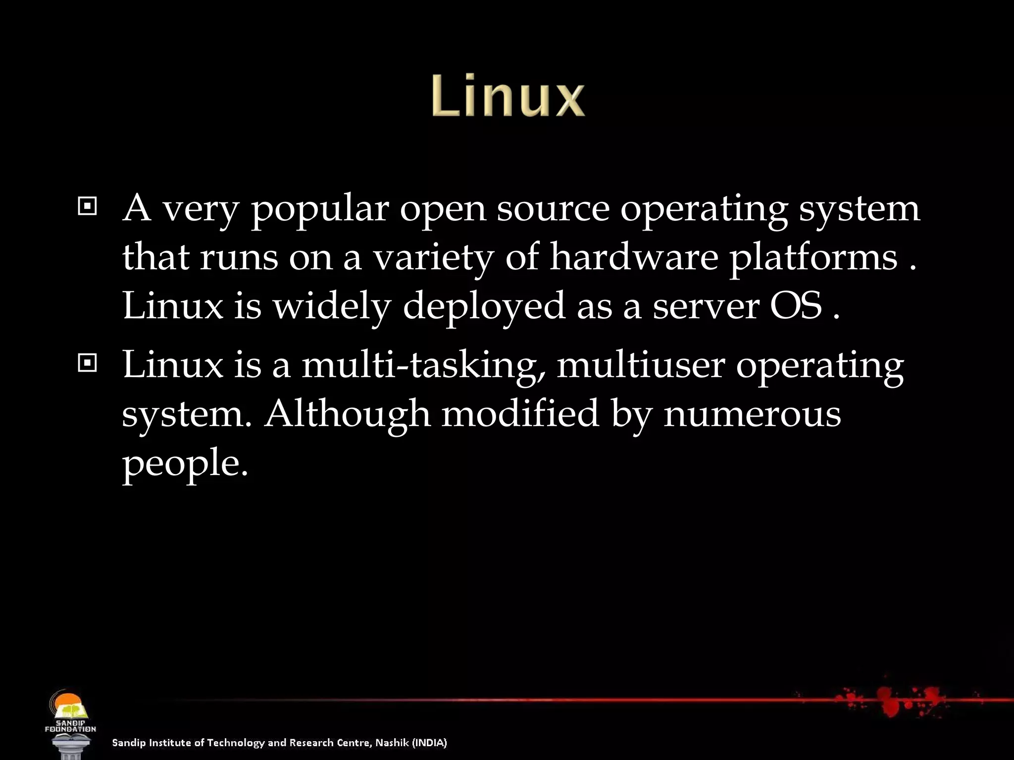 A very popular open source operating system that runs on a variety of hardware platforms . Linux is widely deployed as a server OS .  Linux is a multi-tasking, multiuser operating system. Although modified by numerous people. 
