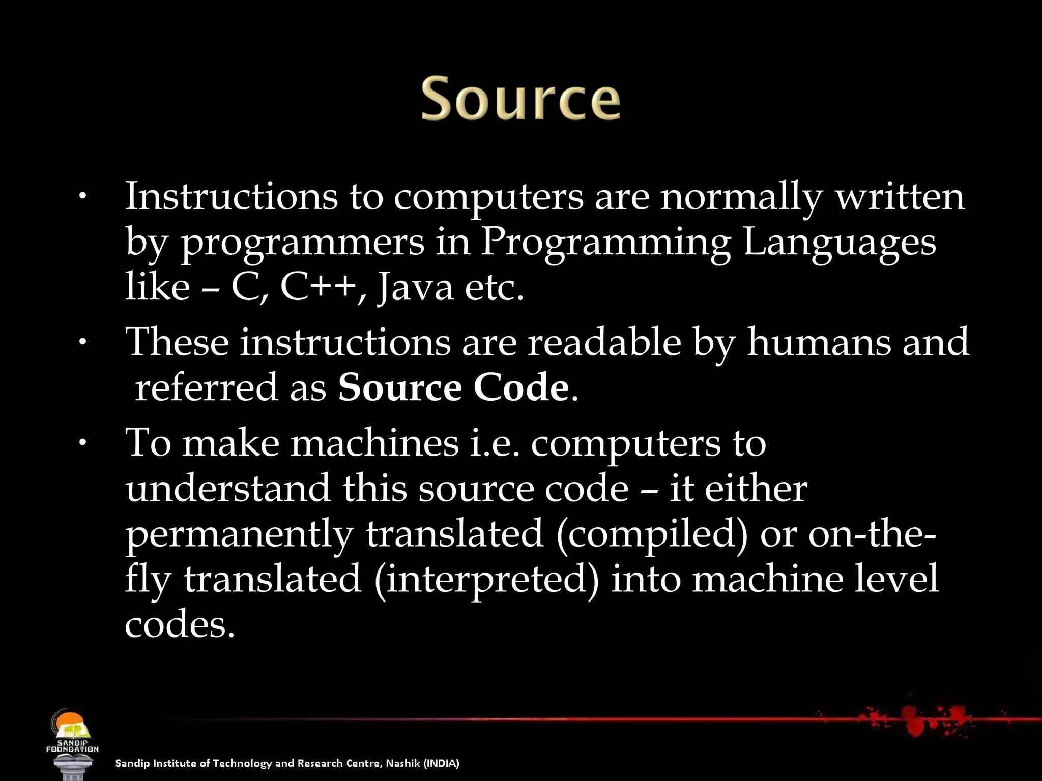 Instructions to computers are normally written by programmers in Programming Languages like – C, C++, Java etc.  These instructions are readable by humans and  referred as  Source Code . To make machines i.e. computers to understand this source code – it either permanently translated (compiled) or on-the-fly translated (interpreted) into machine level codes. 