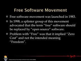 Free software movement was launched in 1983.  In 1998, a splinter group of this movement advocated that the term “free” software should be replaced by “open source” software.  Problem with “Free” was that it implied “Zero Cost” and not the intended meaning “Freedom”. 