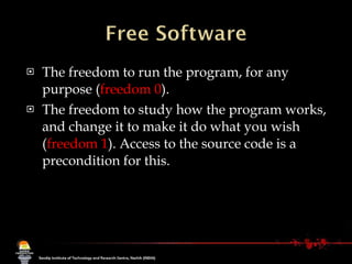 The freedom to run the program, for any purpose ( freedom 0 ). The freedom to study how the program works, and change it to make it do what you wish ( freedom 1 ). Access to the source code is a precondition for this.  
