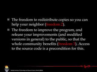 The freedom to redistribute copies so you can help your neighbor ( freedom 2 ).  The freedom to improve the program, and release your improvements (and modified versions in general) to the public, so that the whole community benefits ( freedom 3 ). Access to the source code is a precondition for this.  