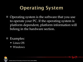 Operating system is the software that you use to operate your PC. If the operating system is platform dependent, platform information will belong in the hardware section.  Examples: Linux OS Windows 