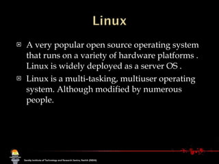 A very popular open source operating system that runs on a variety of hardware platforms . Linux is widely deployed as a server OS .  Linux is a multi-tasking, multiuser operating system. Although modified by numerous people. 