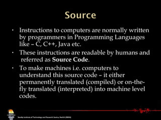 Instructions to computers are normally written by programmers in Programming Languages like – C, C++, Java etc.  These instructions are readable by humans and  referred as  Source Code . To make machines i.e. computers to understand this source code – it either permanently translated (compiled) or on-the-fly translated (interpreted) into machine level codes. 