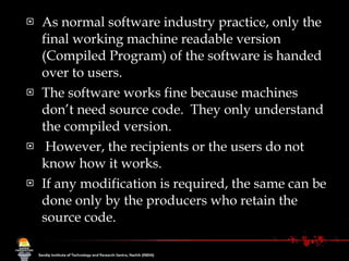 As normal software industry practice, only the final working machine readable version (Compiled Program) of the software is handed over to users. The software works fine because machines don’t need source code.  They only understand the compiled version. However, the recipients or the users do not know how it works. If any modification is required, the same can be done only by the producers who retain the  source code. 