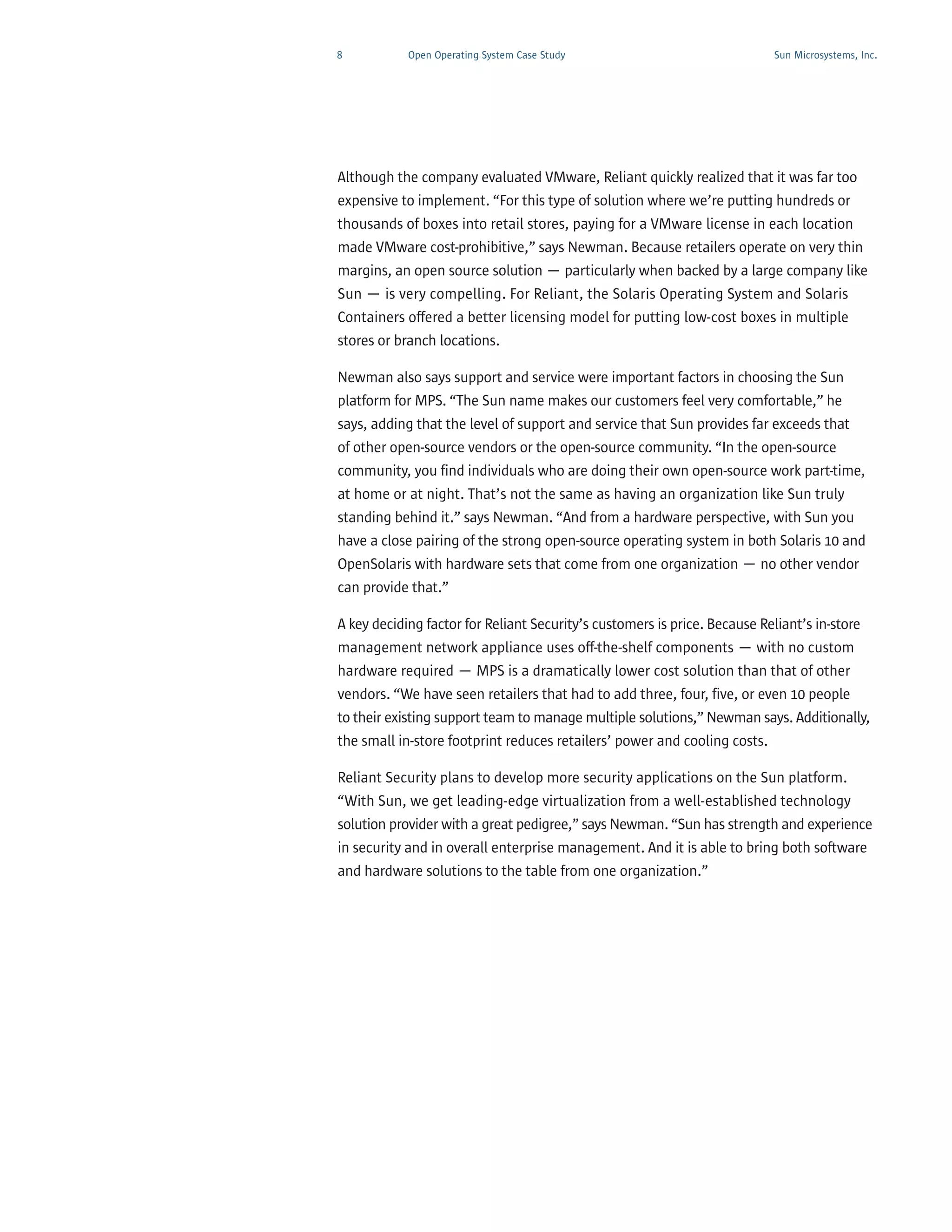 8           Open Operating System Case Study                               Sun Microsystems, Inc.




Although the company evaluated VMware, Reliant quickly realized that it was far too
expensive to implement. “For this type of solution where we’re putting hundreds or
thousands of boxes into retail stores, paying for a VMware license in each location
made VMware cost-prohibitive,” says Newman. Because retailers operate on very thin
margins, an open source solution — particularly when backed by a large company like
Sun — is very compelling. For Reliant, the Solaris Operating System and Solaris
Containers offered a better licensing model for putting low-cost boxes in multiple
stores or branch locations.

Newman also says support and service were important factors in choosing the Sun
platform for MPS. “The Sun name makes our customers feel very comfortable,” he
says, adding that the level of support and service that Sun provides far exceeds that
of other open-source vendors or the open-source community. “In the open-source
community, you find individuals who are doing their own open-source work part-time,
at home or at night. That’s not the same as having an organization like Sun truly
standing behind it.” says Newman. “And from a hardware perspective, with Sun you
have a close pairing of the strong open-source operating system in both Solaris 10 and
OpenSolaris with hardware sets that come from one organization — no other vendor
can provide that.”

A key deciding factor for Reliant Security’s customers is price. Because Reliant’s in-store
management network appliance uses off-the-shelf components — with no custom
hardware required — MPS is a dramatically lower cost solution than that of other
vendors. “We have seen retailers that had to add three, four, five, or even 10 people
to their existing support team to manage multiple solutions,” Newman says. Additionally,
the small in-store footprint reduces retailers’ power and cooling costs.

Reliant Security plans to develop more security applications on the Sun platform.
“With Sun, we get leading-edge virtualization from a well-established technology
solution provider with a great pedigree,” says Newman. “Sun has strength and experience
in security and in overall enterprise management. And it is able to bring both software
and hardware solutions to the table from one organization.”
 