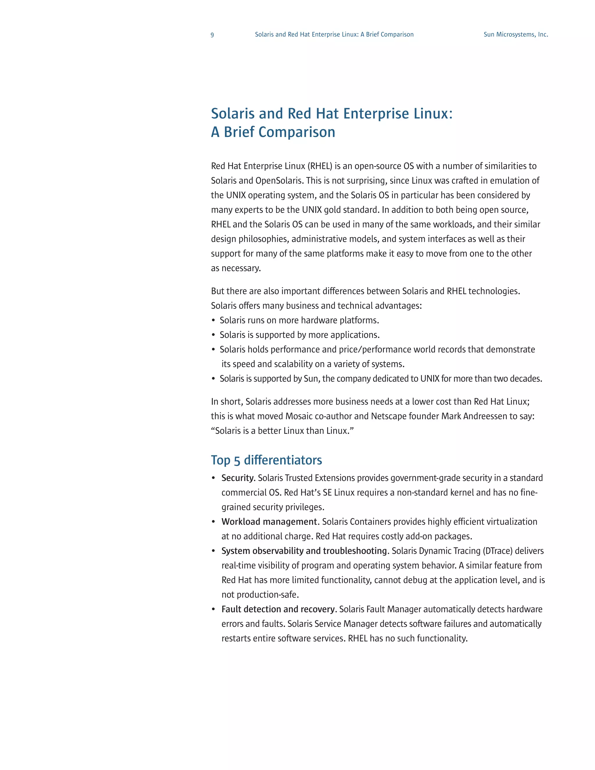 9            Solaris and Red Hat Enterprise Linux: A Brief Comparison    Sun Microsystems, Inc.




Solaris and Red Hat Enterprise Linux:
A Brief Comparison

Red Hat Enterprise Linux (RHEL) is an open-source OS with a number of similarities to
Solaris and OpenSolaris. This is not surprising, since Linux was crafted in emulation of
the UNIX operating system, and the Solaris OS in particular has been considered by
many experts to be the UNIX gold standard. In addition to both being open source,
RHEL and the Solaris OS can be used in many of the same workloads, and their similar
design philosophies, administrative models, and system interfaces as well as their
support for many of the same platforms make it easy to move from one to the other
as necessary.

But there are also important differences between Solaris and RHEL technologies.
Solaris offers many business and technical advantages:
• Solaris runs on more hardware platforms.
• Solaris is supported by more applications.
• Solaris holds performance and price/performance world records that demonstrate
  its speed and scalability on a variety of systems.
• Solaris is supported by Sun, the company dedicated to UNIX for more than two decades.

In short, Solaris addresses more business needs at a lower cost than Red Hat Linux;
this is what moved Mosaic co-author and Netscape founder Mark Andreessen to say:
“Solaris is a better Linux than Linux.”


Top 5 differentiators
• Security. Solaris Trusted Extensions provides government-grade security in a standard
  commercial OS. Red Hat’s SE Linux requires a non-standard kernel and has no fine-
  grained security privileges.
• Workload management. Solaris Containers provides highly efficient virtualization
  at no additional charge. Red Hat requires costly add-on packages.
• System observability and troubleshooting. Solaris Dynamic Tracing (DTrace) delivers
  real-time visibility of program and operating system behavior. A similar feature from
  Red Hat has more limited functionality, cannot debug at the application level, and is
  not production-safe.
• Fault detection and recovery. Solaris Fault Manager automatically detects hardware
  errors and faults. Solaris Service Manager detects software failures and automatically
    restarts entire software services. RHEL has no such functionality.
 