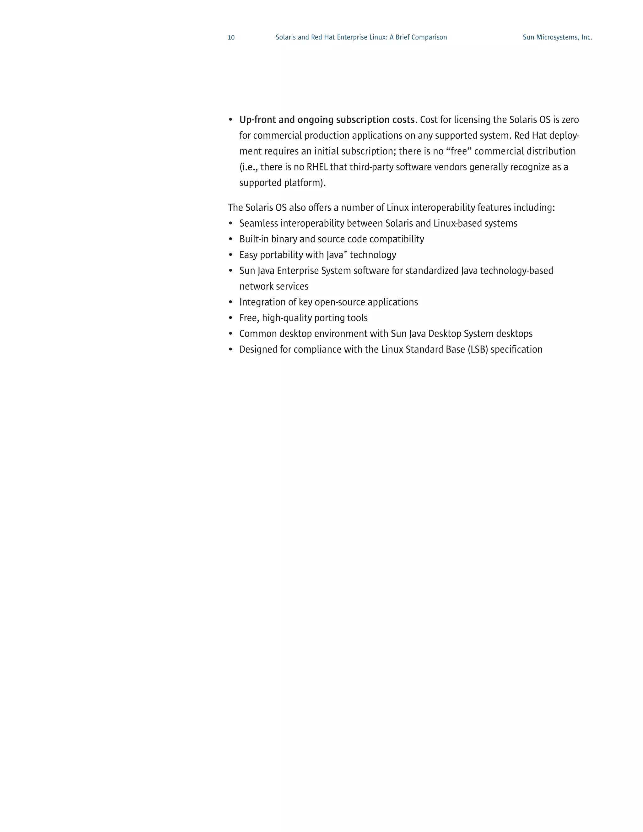 10           Solaris and Red Hat Enterprise Linux: A Brief Comparison   Sun Microsystems, Inc.




• Up-front and ongoing subscription costs. Cost for licensing the Solaris OS is zero
  for commercial production applications on any supported system. Red Hat deploy-
  ment requires an initial subscription; there is no “free” commercial distribution
  (i.e., there is no RHEL that third-party software vendors generally recognize as a
     supported platform).

The Solaris OS also offers a number of Linux interoperability features including:
• Seamless interoperability between Solaris and Linux-based systems
• Built-in binary and source code compatibility
• Easy portability with Java™ technology
• Sun Java Enterprise System software for standardized Java technology-based
  network services
• Integration of key open-source applications
• Free, high-quality porting tools
• Common desktop environment with Sun Java Desktop System desktops
• Designed for compliance with the Linux Standard Base (LSB) specification
 