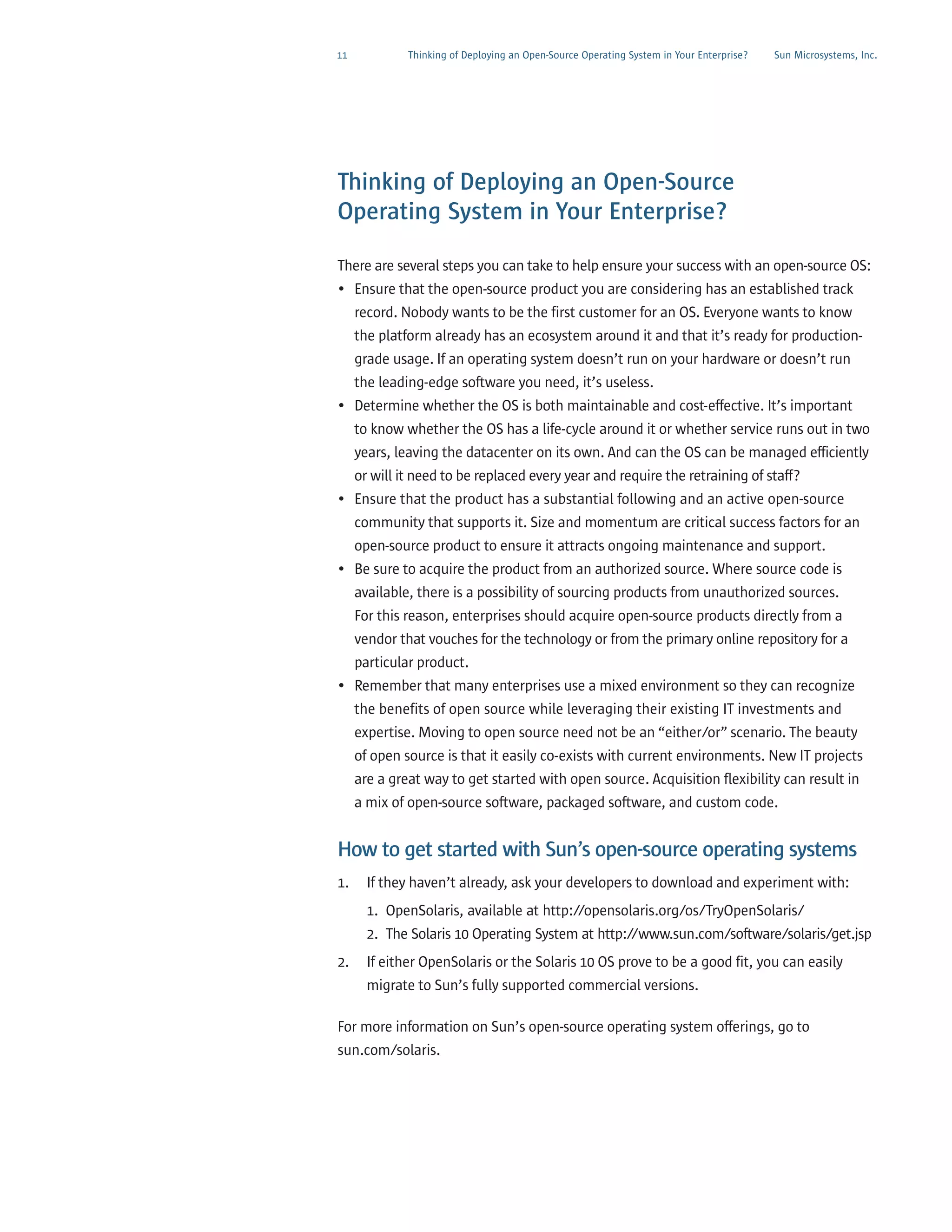 11            Thinking of Deploying an Open-Source Operating System in Your Enterprise?   Sun Microsystems, Inc.




Thinking of Deploying an Open-Source
Operating System in Your Enterprise?

There are several steps you can take to help ensure your success with an open-source OS:
• Ensure that the open-source product you are considering has an established track
     record. Nobody wants to be the first customer for an OS. Everyone wants to know
     the platform already has an ecosystem around it and that it’s ready for production-
     grade usage. If an operating system doesn’t run on your hardware or doesn’t run
     the leading-edge software you need, it’s useless.
• Determine whether the OS is both maintainable and cost-effective. It’s important
     to know whether the OS has a life-cycle around it or whether service runs out in two
     years, leaving the datacenter on its own. And can the OS can be managed efficiently
     or will it need to be replaced every year and require the retraining of staff?
• Ensure that the product has a substantial following and an active open-source
  community that supports it. Size and momentum are critical success factors for an
  open-source product to ensure it attracts ongoing maintenance and support.
• Be sure to acquire the product from an authorized source. Where source code is
  available, there is a possibility of sourcing products from unauthorized sources.
  For this reason, enterprises should acquire open-source products directly from a
  vendor that vouches for the technology or from the primary online repository for a
  particular product.
• Remember that many enterprises use a mixed environment so they can recognize
  the benefits of open source while leveraging their existing IT investments and
  expertise. Moving to open source need not be an “either/or” scenario. The beauty
     of open source is that it easily co-exists with current environments. New IT projects
     are a great way to get started with open source. Acquisition flexibility can result in
     a mix of open-source software, packaged software, and custom code.


How to get started with Sun’s open-source operating systems
1.     If they haven’t already, ask your developers to download and experiment with:
       1. OpenSolaris, available at http://opensolaris.org/os/TryOpenSolaris/
       2. The Solaris 10 Operating System at http://www.sun.com/software/solaris/get.jsp
2.     If either OpenSolaris or the Solaris 10 OS prove to be a good fit, you can easily
       migrate to Sun’s fully supported commercial versions.

For more information on Sun’s open-source operating system offerings, go to
sun.com/solaris.
 
