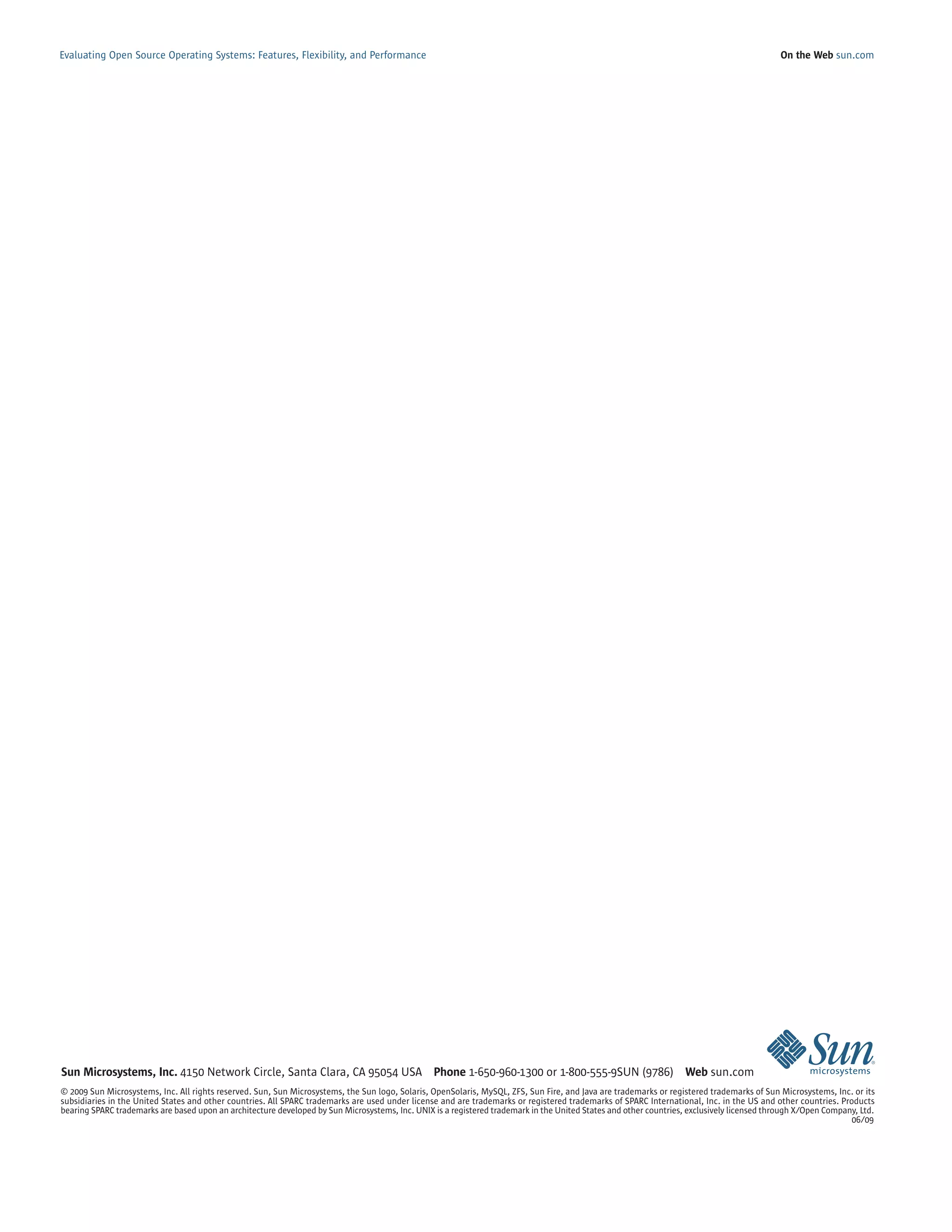 Evaluating Open Source Operating Systems: Features, Flexibility, and Performance                                                                                                             On the Web sun.com




Sun Microsystems, Inc. 4150 Network Circle, Santa Clara, CA 95054 USA Phone 1-650-960-1300 or 1-800-555-9SUN (9786) Web sun.com
© 2009 Sun Microsystems, Inc. All rights reserved. Sun, Sun Microsystems, the Sun logo, Solaris, OpenSolaris, MySQL, ZFS, Sun Fire, and Java are trademarks or registered trademarks of Sun Microsystems, Inc. or its
subsidiaries in the United States and other countries. All SPARC trademarks are used under license and are trademarks or registered trademarks of SPARC International, Inc. in the US and other countries. Products
bearing SPARC trademarks are based upon an architecture developed by Sun Microsystems, Inc. UNIX is a registered trademark in the United States and other countries, exclusively licensed through X/Open Company, Ltd.
                                                                                                                                                                                                               06/09
 