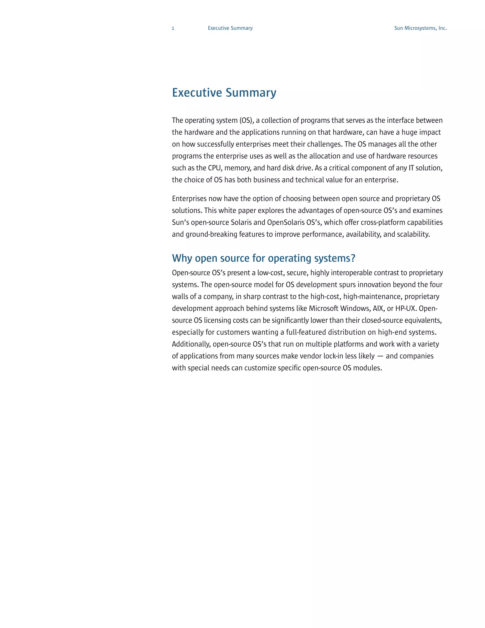 1          Executive Summary                                             Sun Microsystems, Inc.




Executive Summary

The operating system (OS), a collection of programs that serves as the interface between
the hardware and the applications running on that hardware, can have a huge impact
on how successfully enterprises meet their challenges. The OS manages all the other
programs the enterprise uses as well as the allocation and use of hardware resources
such as the CPU, memory, and hard disk drive. As a critical component of any IT solution,
the choice of OS has both business and technical value for an enterprise.

Enterprises now have the option of choosing between open source and proprietary OS
solutions. This white paper explores the advantages of open-source OS’s and examines
Sun’s open-source Solaris and OpenSolaris OS’s, which offer cross-platform capabilities
and ground-breaking features to improve performance, availability, and scalability.


Why open source for operating systems?
Open-source OS’s present a low-cost, secure, highly interoperable contrast to proprietary
systems. The open-source model for OS development spurs innovation beyond the four
walls of a company, in sharp contrast to the high-cost, high-maintenance, proprietary
development approach behind systems like Microsoft Windows, AIX, or HP-UX. Open-
source OS licensing costs can be significantly lower than their closed-source equivalents,
especially for customers wanting a full-featured distribution on high-end systems.
Additionally, open-source OS’s that run on multiple platforms and work with a variety
of applications from many sources make vendor lock-in less likely — and companies
with special needs can customize specific open-source OS modules.
 