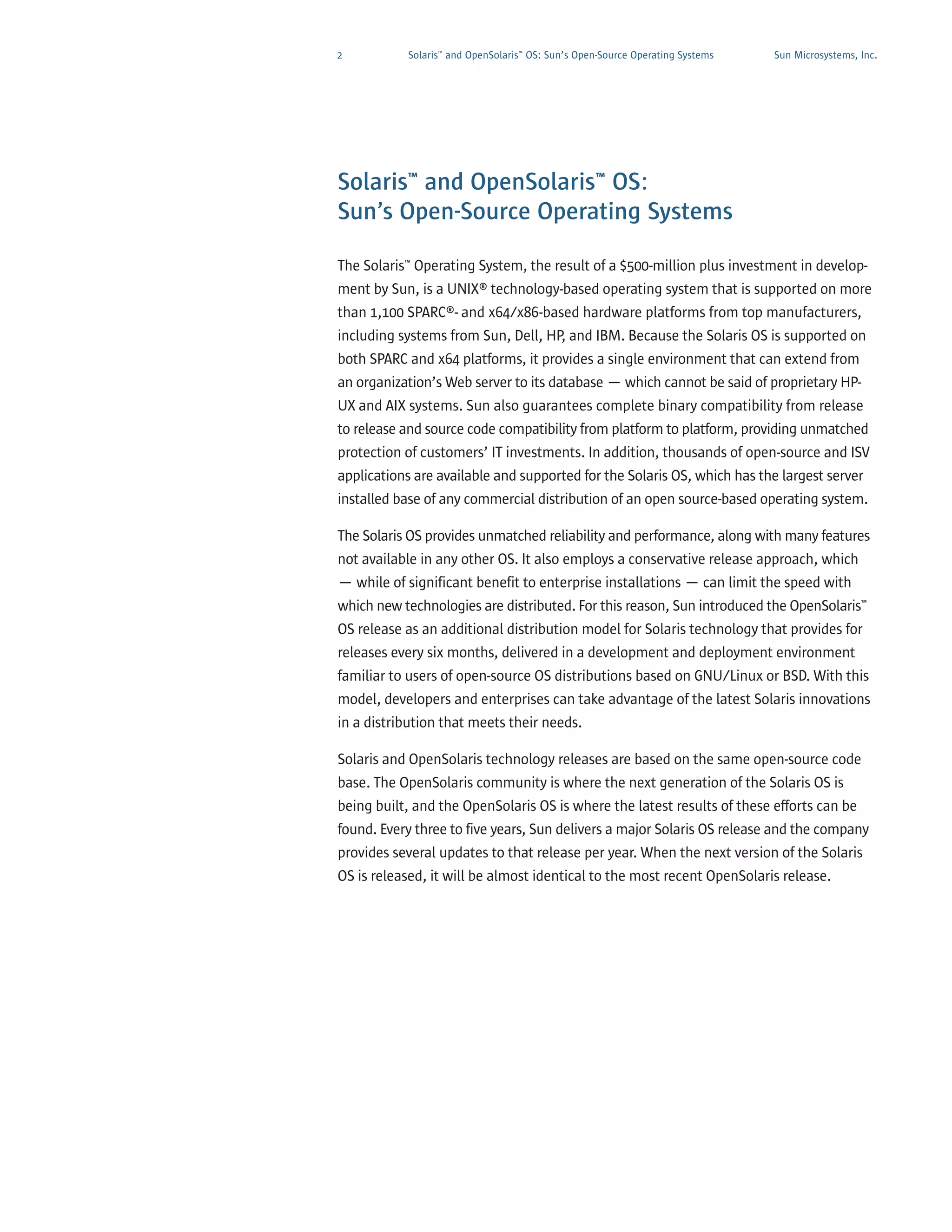 2          Solaris™ and OpenSolaris™ OS: Sun’s Open-Source Operating Systems   Sun Microsystems, Inc.




Solaris™ and OpenSolaris™ OS:
Sun’s Open-Source Operating Systems

The Solaris™ Operating System, the result of a $500-million plus investment in develop-
ment by Sun, is a UNIX® technology-based operating system that is supported on more
than 1,100 SPARC®- and x64/x86-based hardware platforms from top manufacturers,
including systems from Sun, Dell, HP, and IBM. Because the Solaris OS is supported on
both SPARC and x64 platforms, it provides a single environment that can extend from
an organization’s Web server to its database — which cannot be said of proprietary HP-
UX and AIX systems. Sun also guarantees complete binary compatibility from release
to release and source code compatibility from platform to platform, providing unmatched
protection of customers’ IT investments. In addition, thousands of open-source and ISV
applications are available and supported for the Solaris OS, which has the largest server
installed base of any commercial distribution of an open source-based operating system.

The Solaris OS provides unmatched reliability and performance, along with many features
not available in any other OS. It also employs a conservative release approach, which
— while of significant benefit to enterprise installations — can limit the speed with
which new technologies are distributed. For this reason, Sun introduced the OpenSolaris™
OS release as an additional distribution model for Solaris technology that provides for
releases every six months, delivered in a development and deployment environment
familiar to users of open-source OS distributions based on GNU/Linux or BSD. With this
model, developers and enterprises can take advantage of the latest Solaris innovations
in a distribution that meets their needs.

Solaris and OpenSolaris technology releases are based on the same open-source code
base. The OpenSolaris community is where the next generation of the Solaris OS is
being built, and the OpenSolaris OS is where the latest results of these efforts can be
found. Every three to five years, Sun delivers a major Solaris OS release and the company
provides several updates to that release per year. When the next version of the Solaris
OS is released, it will be almost identical to the most recent OpenSolaris release.
 