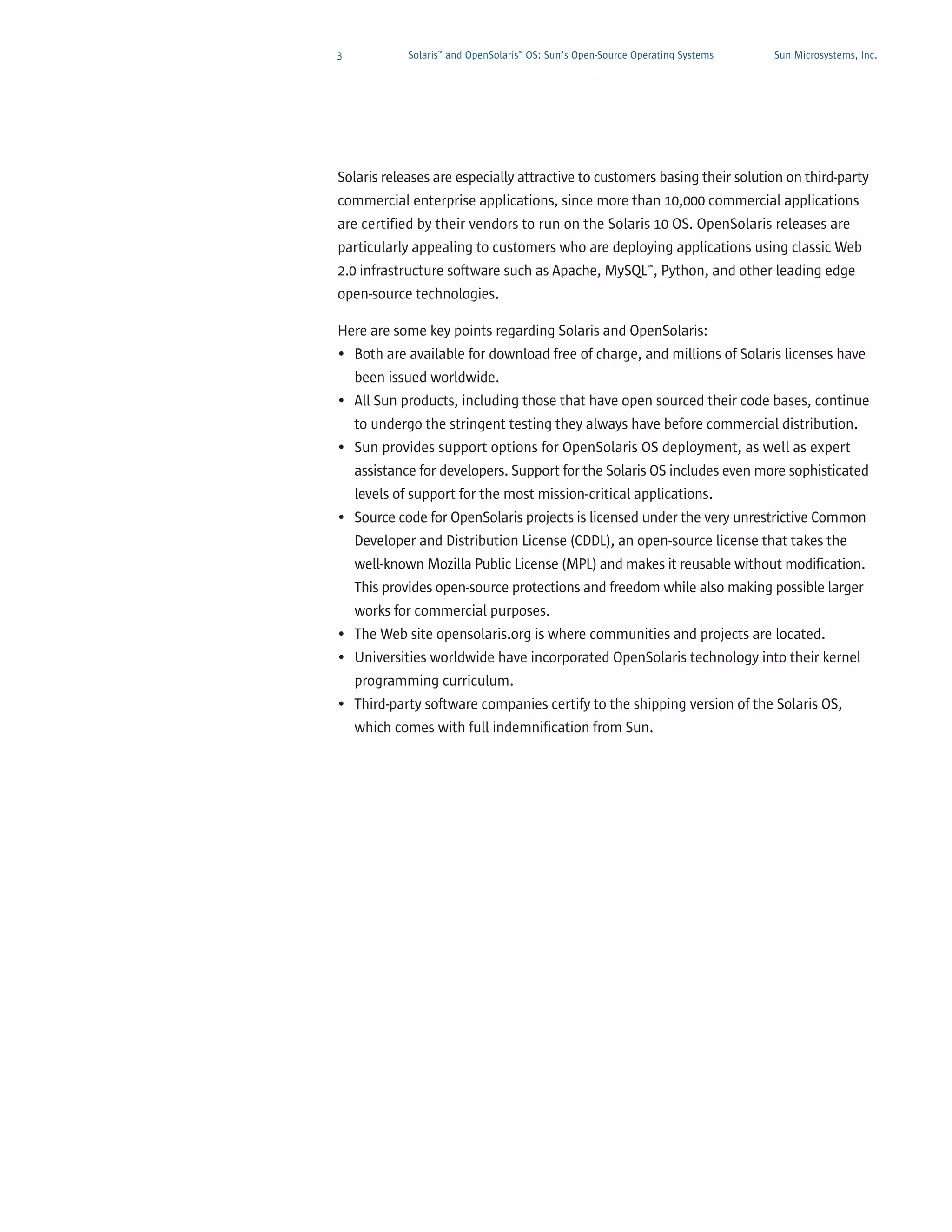 3           Solaris™ and OpenSolaris™ OS: Sun’s Open-Source Operating Systems   Sun Microsystems, Inc.




Solaris releases are especially attractive to customers basing their solution on third-party
commercial enterprise applications, since more than 10,000 commercial applications
are certified by their vendors to run on the Solaris 10 OS. OpenSolaris releases are
particularly appealing to customers who are deploying applications using classic Web
2.0 infrastructure software such as Apache, MySQL™, Python, and other leading edge
open-source technologies.

Here are some key points regarding Solaris and OpenSolaris:
• Both are available for download free of charge, and millions of Solaris licenses have
  been issued worldwide.
• All Sun products, including those that have open sourced their code bases, continue
  to undergo the stringent testing they always have before commercial distribution.
• Sun provides support options for OpenSolaris OS deployment, as well as expert
  assistance for developers. Support for the Solaris OS includes even more sophisticated
  levels of support for the most mission-critical applications.
• Source code for OpenSolaris projects is licensed under the very unrestrictive Common
  Developer and Distribution License (CDDL), an open-source license that takes the
  well-known Mozilla Public License (MPL) and makes it reusable without modification.
  This provides open-source protections and freedom while also making possible larger
  works for commercial purposes.
• The Web site opensolaris.org is where communities and projects are located.
• Universities worldwide have incorporated OpenSolaris technology into their kernel
  programming curriculum.
• Third-party software companies certify to the shipping version of the Solaris OS,
  which comes with full indemnification from Sun.
 