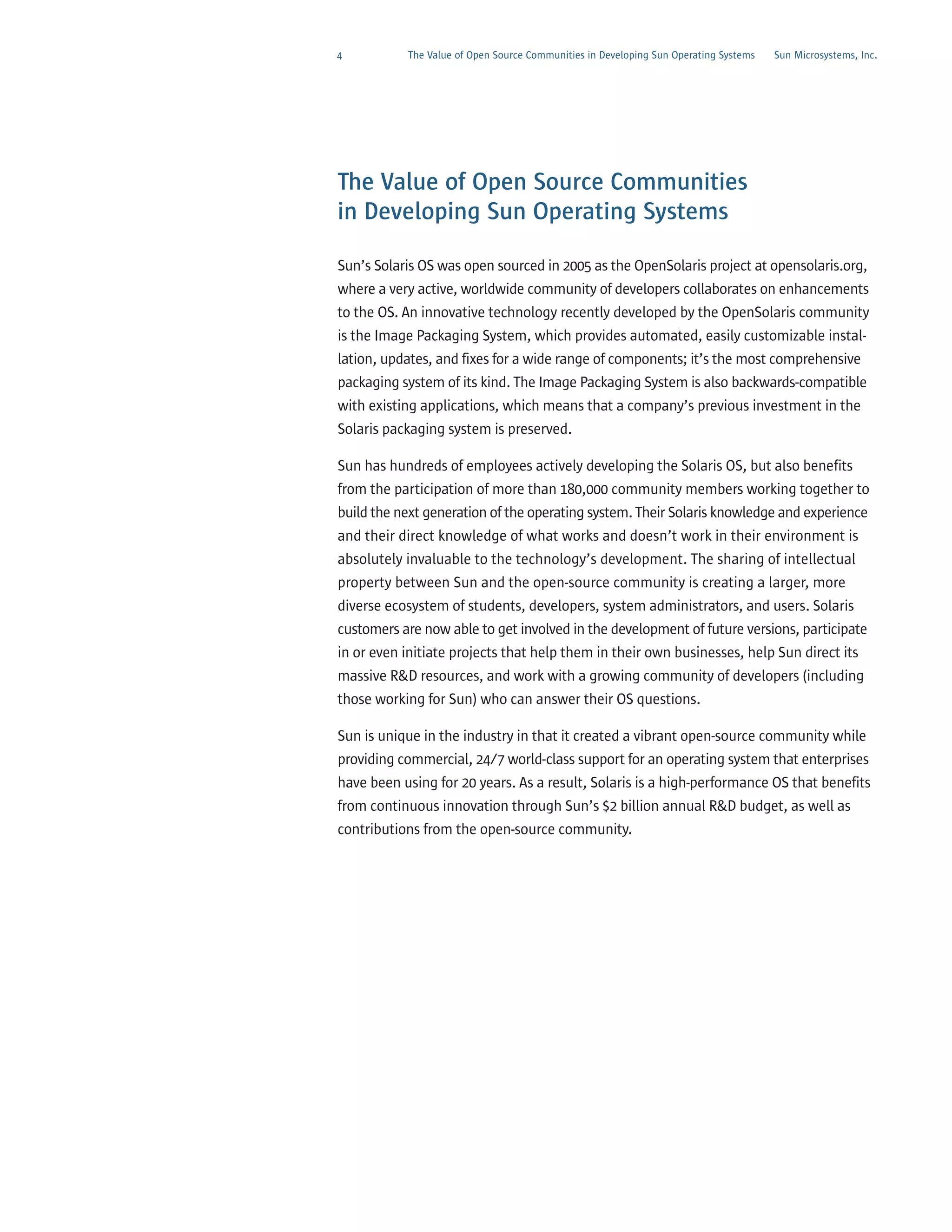 4          The Value of Open Source Communities in Developing Sun Operating Systems   Sun Microsystems, Inc.




The Value of Open Source Communities
in Developing Sun Operating Systems

Sun’s Solaris OS was open sourced in 2005 as the OpenSolaris project at opensolaris.org,
where a very active, worldwide community of developers collaborates on enhancements
to the OS. An innovative technology recently developed by the OpenSolaris community
is the Image Packaging System, which provides automated, easily customizable instal-
lation, updates, and fixes for a wide range of components; it’s the most comprehensive
packaging system of its kind. The Image Packaging System is also backwards-compatible
with existing applications, which means that a company’s previous investment in the
Solaris packaging system is preserved.

Sun has hundreds of employees actively developing the Solaris OS, but also benefits
from the participation of more than 180,000 community members working together to
build the next generation of the operating system. Their Solaris knowledge and experience
and their direct knowledge of what works and doesn’t work in their environment is
absolutely invaluable to the technology’s development. The sharing of intellectual
property between Sun and the open-source community is creating a larger, more
diverse ecosystem of students, developers, system administrators, and users. Solaris
customers are now able to get involved in the development of future versions, participate
in or even initiate projects that help them in their own businesses, help Sun direct its
massive R&D resources, and work with a growing community of developers (including
those working for Sun) who can answer their OS questions.

Sun is unique in the industry in that it created a vibrant open-source community while
providing commercial, 24/7 world-class support for an operating system that enterprises
have been using for 20 years. As a result, Solaris is a high-performance OS that benefits
from continuous innovation through Sun’s $2 billion annual R&D budget, as well as
contributions from the open-source community.
 