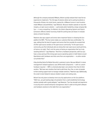 8           Open Operating System Case Study                               Sun Microsystems, Inc.




Although the company evaluated VMware, Reliant quickly realized that it was far too
expensive to implement. “For this type of solution where we’re putting hundreds or
thousands of boxes into retail stores, paying for a VMware license in each location
made VMware cost-prohibitive,” says Newman. Because retailers operate on very thin
margins, an open source solution — particularly when backed by a large company like
Sun — is very compelling. For Reliant, the Solaris Operating System and Solaris
Containers offered a better licensing model for putting low-cost boxes in multiple
stores or branch locations.

Newman also says support and service were important factors in choosing the Sun
platform for MPS. “The Sun name makes our customers feel very comfortable,” he
says, adding that the level of support and service that Sun provides far exceeds that
of other open-source vendors or the open-source community. “In the open-source
community, you find individuals who are doing their own open-source work part-time,
at home or at night. That’s not the same as having an organization like Sun truly
standing behind it.” says Newman. “And from a hardware perspective, with Sun you
have a close pairing of the strong open-source operating system in both Solaris 10 and
OpenSolaris with hardware sets that come from one organization — no other vendor
can provide that.”

A key deciding factor for Reliant Security’s customers is price. Because Reliant’s in-store
management network appliance uses off-the-shelf components — with no custom
hardware required — MPS is a dramatically lower cost solution than that of other
vendors. “We have seen retailers that had to add three, four, five, or even 10 people
to their existing support team to manage multiple solutions,” Newman says. Additionally,
the small in-store footprint reduces retailers’ power and cooling costs.

Reliant Security plans to develop more security applications on the Sun platform.
“With Sun, we get leading-edge virtualization from a well-established technology
solution provider with a great pedigree,” says Newman. “Sun has strength and experience
in security and in overall enterprise management. And it is able to bring both software
and hardware solutions to the table from one organization.”
 