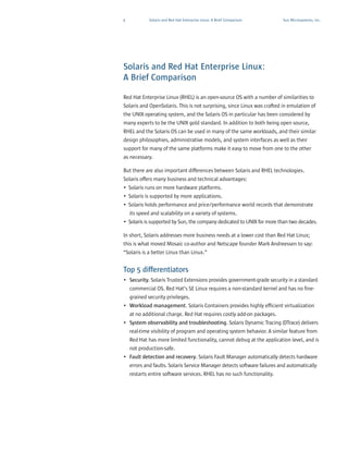 9            Solaris and Red Hat Enterprise Linux: A Brief Comparison    Sun Microsystems, Inc.




Solaris and Red Hat Enterprise Linux:
A Brief Comparison

Red Hat Enterprise Linux (RHEL) is an open-source OS with a number of similarities to
Solaris and OpenSolaris. This is not surprising, since Linux was crafted in emulation of
the UNIX operating system, and the Solaris OS in particular has been considered by
many experts to be the UNIX gold standard. In addition to both being open source,
RHEL and the Solaris OS can be used in many of the same workloads, and their similar
design philosophies, administrative models, and system interfaces as well as their
support for many of the same platforms make it easy to move from one to the other
as necessary.

But there are also important differences between Solaris and RHEL technologies.
Solaris offers many business and technical advantages:
• Solaris runs on more hardware platforms.
• Solaris is supported by more applications.
• Solaris holds performance and price/performance world records that demonstrate
  its speed and scalability on a variety of systems.
• Solaris is supported by Sun, the company dedicated to UNIX for more than two decades.

In short, Solaris addresses more business needs at a lower cost than Red Hat Linux;
this is what moved Mosaic co-author and Netscape founder Mark Andreessen to say:
“Solaris is a better Linux than Linux.”


Top 5 differentiators
• Security. Solaris Trusted Extensions provides government-grade security in a standard
  commercial OS. Red Hat’s SE Linux requires a non-standard kernel and has no fine-
  grained security privileges.
• Workload management. Solaris Containers provides highly efficient virtualization
  at no additional charge. Red Hat requires costly add-on packages.
• System observability and troubleshooting. Solaris Dynamic Tracing (DTrace) delivers
  real-time visibility of program and operating system behavior. A similar feature from
  Red Hat has more limited functionality, cannot debug at the application level, and is
  not production-safe.
• Fault detection and recovery. Solaris Fault Manager automatically detects hardware
  errors and faults. Solaris Service Manager detects software failures and automatically
    restarts entire software services. RHEL has no such functionality.
 