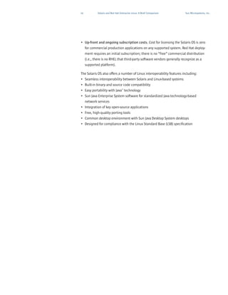10           Solaris and Red Hat Enterprise Linux: A Brief Comparison   Sun Microsystems, Inc.




• Up-front and ongoing subscription costs. Cost for licensing the Solaris OS is zero
  for commercial production applications on any supported system. Red Hat deploy-
  ment requires an initial subscription; there is no “free” commercial distribution
  (i.e., there is no RHEL that third-party software vendors generally recognize as a
     supported platform).

The Solaris OS also offers a number of Linux interoperability features including:
• Seamless interoperability between Solaris and Linux-based systems
• Built-in binary and source code compatibility
• Easy portability with Java™ technology
• Sun Java Enterprise System software for standardized Java technology-based
  network services
• Integration of key open-source applications
• Free, high-quality porting tools
• Common desktop environment with Sun Java Desktop System desktops
• Designed for compliance with the Linux Standard Base (LSB) specification
 